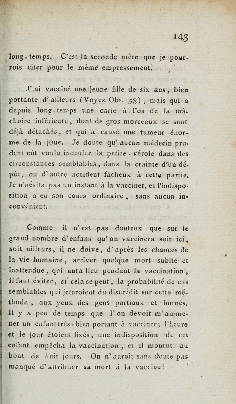 -£-û- long, temps. C’est la seconde mère que je pour- rois citer pour le même empressement. J’ ai vacciné une jeune fille de six ans , biefâ portante d’ailleurs (Voyez Obs. 5g), mais qui a depuis long-temps une carie à l’os de la ma- cJioire inférieure, dont de gros morceaux se sont déjà détachés, et qui a causé une tumeur énor¬ me de la joue. Je doute qu’ aucun médecin pru¬ dent eût voulu inoculer la petite - vérole dans des circonstances semblables , dans la crainte d’un dé¬ pôt, ou d’autre accident fâcheux à cett® partie. Je if hésitai pas un instant à la vacciner, et l’indispo¬ sition a eu son cours ordinaire , sans aucun in¬ convénient. Comme il n’est pas douteux que sur le grand nombre d’enfans qu’on vaccinera soit ici, soit ailleurs, il ne doive, d’après les chances de la vie humaine, arriver quelque mort subite et inattendue, qui aura lieu pendant la vaccination, il faut éviter, si cela se peut, la probabilité de cas semblables qui jeteroieot du discrédit sur cette mé¬ thode , aux yeux des gens partiaux et bornés. 1, Il y a peu de temps que l'on devoit m’anime* ner un enfant très - bien portant à vacciner; l’heure et le jour étoient fixés, une indisposition de cet enfant empêcha la vaccination , et il mourut au bout de huit jours. On n’ auroit sans d'ouïe pas 1 manqué d’attribuer sa mort à la vaccine8.