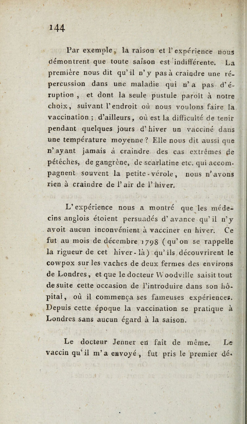 Par exemple, la raison et P expérience nous démontrent que toute saison est indifférente. La première nous dit qu’ il n’y pas à craindre une ré¬ percussion dans une maladie qui n’a pas d’é¬ ruption 5 et dont la seule pustule paroit à notre choix, suivant l’endroit où nous voulons faire la vaccination ; d’ailleurs, où est la difficulté de tenir pendant quelques jours d’hiver un vacciné dans une température moyenne ? Elle nous dit aussi que n’ayant jamais à craindre des cas extrêmes de pétêches, de gangrène, de scarlatine etc. qui accom¬ pagnent souvent la petite - vérole , nous rP avons rien à craindre de Pair de l’hiver. L’expérience nous a montré que les méde¬ cins anglois étoient persuadés d’avance qu’ il n’y avoit aucun inconvénient à vacciner en hiver. Ce fut au mois de décembre 1798 (qu’on se rappelle la rigueur de cet hiver-ià) qu’ils découvrirent le cowoox sur les vaches de deux fermes des environs * ' de Londres, et que le docteur Woodville saisit tout de suite cette occasion de l’introduire dans son hô¬ pital, où il commença ses fameuses expériences. Depuis cette époque la vaccination se pratique à Londres sans aucun égard à la saison. Le docteur Jenner en fait de même. Le vaccin qu’il m’a envoyé , fut pris le premier dé«