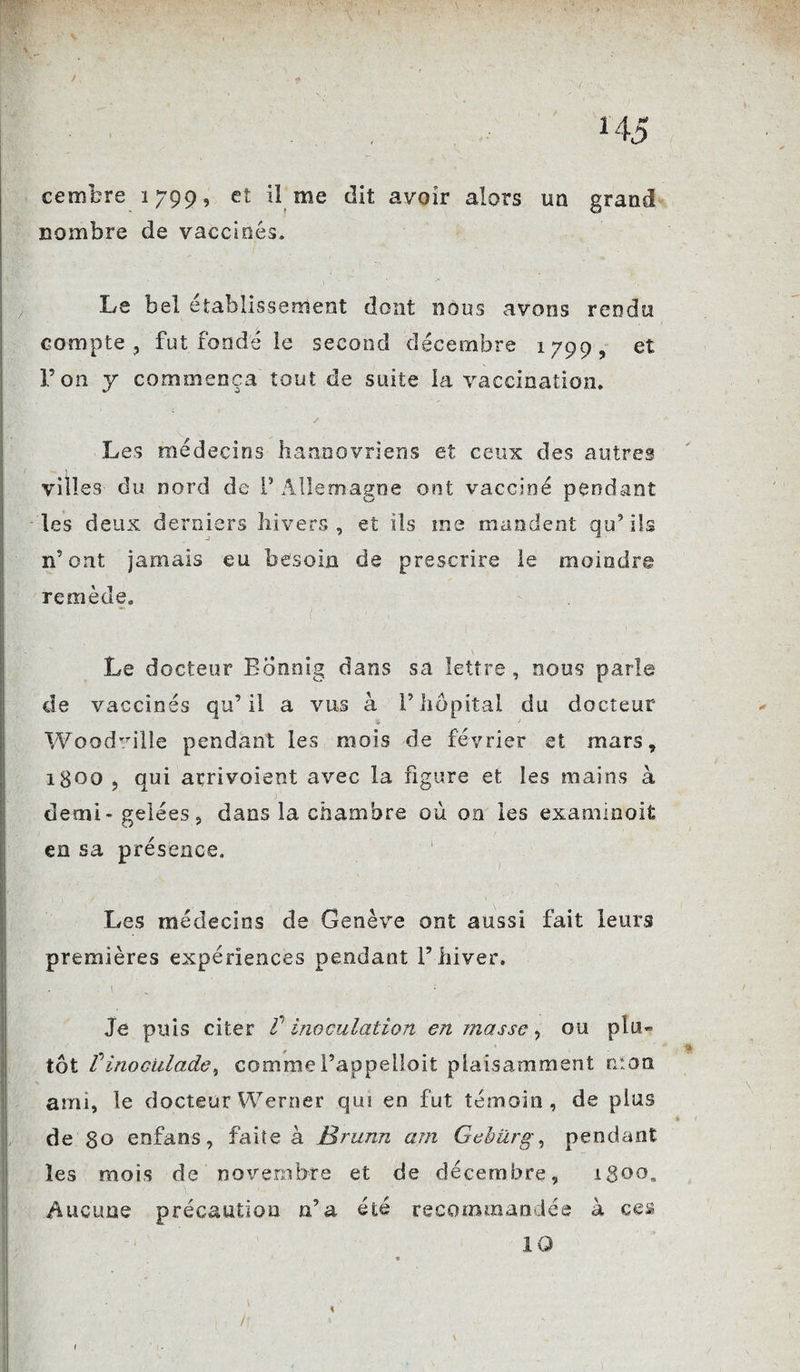 H5 cembre 1799, et il me dit avoir alors un grand nombre de vaccinés. Le bel établissement dont nous avons rendu compte, fut fondé le second décembre 1799, et Ton y commença tout de suite la vaccination. Les médecins hannovriens et ceux des autres villes du nord de V Allemagne ont vacciné pendant les deux derniers hivers, et ils me mandent qu’ils n’ont jamais eu besoin de prescrire le moindre remède. Le docteur Bonnig dans sa lettre, nous parle de vaccinés qu’il a vus à l’hôpital du docteur 3 ■ 1 Woodvilie pendant les mois de février et mars, 1800 , qui arrivaient avec la figure et les mains à demi-gelées, dans la chambre où on les examinoit en sa présence. Les médecins de Genève ont aussi fait leurs premières expériences pendant l’hiver. Je puis citer t inoculation en masse, ou plu¬ tôt VinocUlade, commel’appelloit plaisamment mon ami, le docteur Werner qui en fut témoin, de plus de 80 enfans, faite à JBrunn am Gebürg, pendant les mois de novembre et de décembre, igoo. Aucune précaution n’a été recommandée à ces 10 /