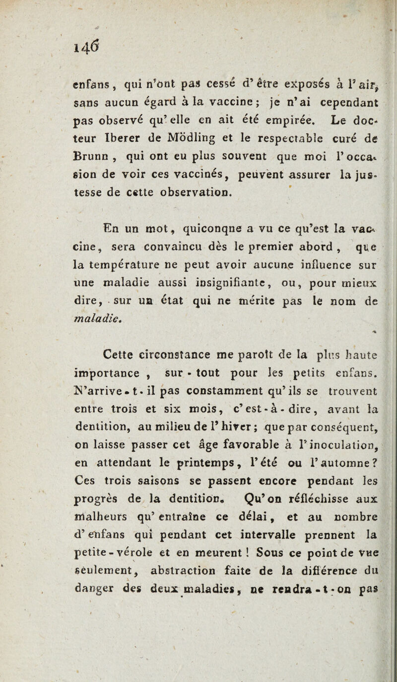 14-6 enfans, qui n’ont pas cessé d’être exposés à Pair* sans aucun égard à la vaccine; je n’ai cependant pas observé qu’ elle en ait été empîrée. Le doc¬ teur Iberer de Modling et le respectable curé de Brunn , qui ont eu plus souvent que moi l’occa* sion de voir ces vaccinés, peuvent assurer la jus¬ tesse de cette observation. En un mot, quiconque a vu ce qu’est la vaa cine, sera convaincu dès le premier abord, que la température ne peut avoir aucune influence sur une maladie aussi insignifiante, ou, pour mieux dire, sur ua état qui ne mérite pas lé nom de maladie. Cette circonstance me paroît de la plus haute importance , sur - tout pour les petits enfans. !N’arrive- t- il pas constamment qu’ils se trouvent entre trois et six mois, c’est-à-dire, avant la dentition, au milieu de l’hiver ; que par conséquent, on laisse passer cet âge favorable à ? inoculation, en attendant le printemps, l’été au l’automne ? Ces trois saisons se passent encore pendant les progrès de la dentition* Qu’on réfléchisse aux malheurs qu’ entraîne ce délai, et au nombre d’enfans qui pendant cet intervalle prennent la petite - vérole et en meurent! Sous ce point de vue seulement, abstraction faite de la différence du danger des deux maladies * ne rendra-t-on pas