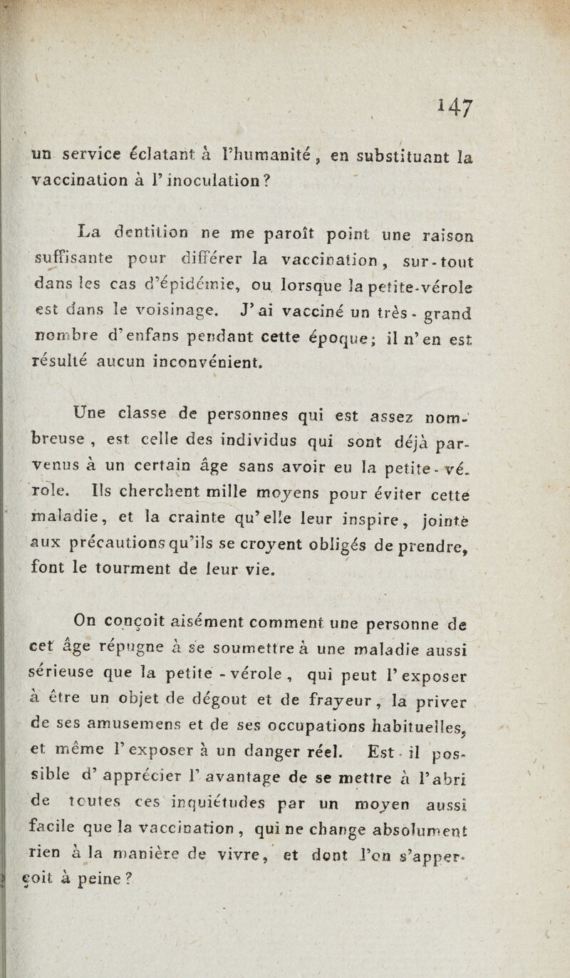 un service éclatant à l’humanité ? en substituant la vaccination à F inoculation ? La dentition ne me paroît point une raison suffisante pour différer la vaccination , sur-tout dans les cas d’épidémie, ou lorsque la petite-vérole est dans le voisinage. J’ai vacciné un très - prand O nombre d’enfans pendant cette époque; il n’en est résulté aucun inconvénient. Une classe de personnes qui est assez nom¬ breuse , est celle des individus qui sont déjà par¬ venus à un certain âge sans avoir eu îa petite-vé. rôle. Ils cherchent mille moyens pour éviter cette maladie, et la crainte qu’elle leur inspire, jointe aux précautions qu’ils se croyent obligés de prendre, font le tourment de leur vie. On conçoit aisément comment une personne de cet âge répugne à se soumettre à une maladie aussi sérieuse que la petite - vérole , qui peut l’exposer a être un objet de dégoût et de frayeur , la priver de ses amusemens et de ses occupations habituelles^ et même l’exposer à un danger réel. Est - il pos¬ sible d’apprécier F avantage de se mettre à l’abri de toutes ces inquiétudes par un moyen aussi facile que îa vaccination , qui ne change absolument rien à la manière de vivre, et dont l’on s’apper- | eoit à peine ?