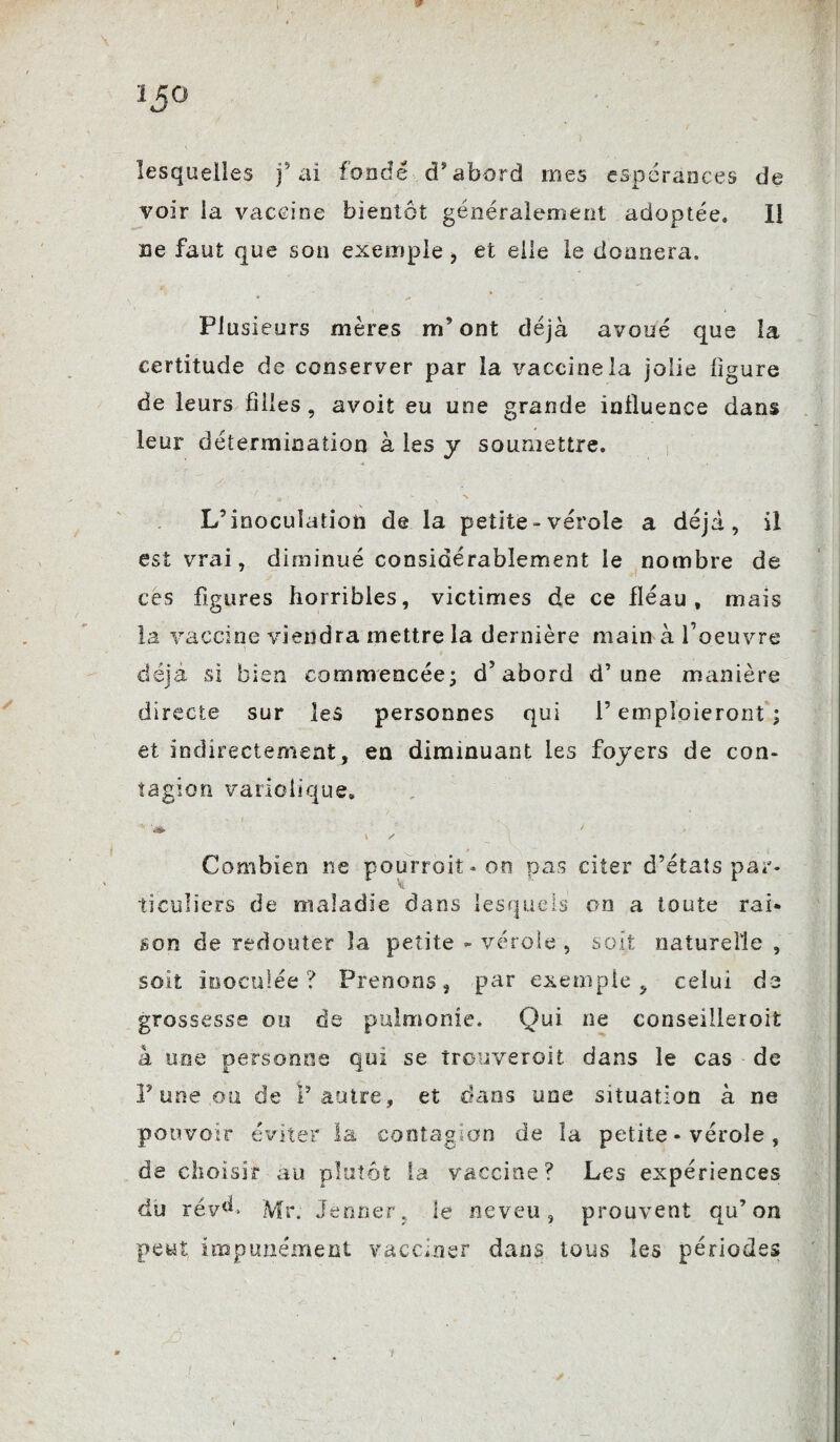 15° 1 v ■ , * ) .. lesquelles fai fondé d’abord mes espérances de voir la vaccine bientôt généralement adoptée. Il ne faut que son exemple > et elle le donnera. Plusieurs mères m’ont déjà avoué que la certitude de conserver par la vaccine la jolie ligure de leurs filles, avoit eu une grande influence dans leur détermination à les y soumettre. L’inoculation de la petite - vérole a déjà, il est vrai, diminué considérablement le nombre de ces figures horribles, victimes de ce fléau, mais la vaccine viendra mettre la dernière main à l’oeuvre déjà si bien commencée; d’abord d’une manière directe sur les personnes qui l’emploieront ; et indirectement, en diminuant les foyers de con¬ tagion variolique. * 7 \ s Combien ne pourrait* on vos citer d’états par- ticuüers de maladie dans lesquels on a toute rai¬ son de redouter la petite - vérole , soit naturelle , soit inoculée ? Prenons, par exemple, celui de grossesse ou de puhnonie. Qui ne conseilleroit à une personne qui se trouverait dans le cas - de P une ou de l’autre, et dans une situation à ne pouvoir éviter la contagion de la petite * vérole , de choisir au plutôt la vaccine? Les expériences du rév(h Mr. Jenner, le neveu, prouvent qu’on peut impunément vacciner dans tous les périodes û ;