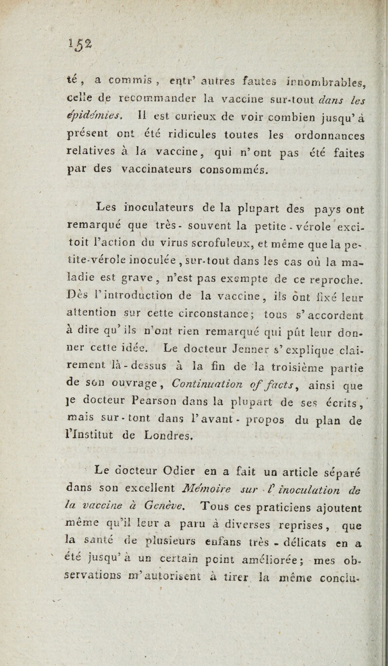 ï$z , ' ; . , ^ , - . té , a commis , entr’ autres fautes innombrables, celle de recommander la vaccine sur-tout dans les épidémies, 11 est curieux de voir combien jusqu’à présent ont été ridicules toutes les ordonnances relatives à la vaccine, qui n’ont pas été faites par des vaccinateurs consommés. Les inoculateurs de la plupart des pays ont remarqué que très- souvent la petite - vérole exci- toit l’action du virus scrofuleux, et même que la pe¬ tite-vérole inoculée , sur-tout dans les cas où la ma¬ ladie est grave , n’est pas exempte de ce reproche. Dès rintroduction de la vaccine, ils ont fixé leur attention sur cette circonstance; tous s’accordent a dire qu iis n ont nen remarqué qui put leur don¬ ner cette idee. Le docteur Jenner s’ explique clai¬ rement la - dessus a la fin de la troisième partie de son ouvrage, Continuation offacts, ainsi que je docteur Pearson dans la plupart de ses écrits, mais sur-'tout'dans l’avant- propos du plan de l’Institut de Londres. Le docteur Odier en a fait un article séparé dans son excellent Mémoire sur T inoculation de la vaccine a Gctieve. Tous ces praticiens ajoutent même qu’il leur a paru à diverses reprises, que la santé de plusieurs euians très - délicats en a été jusqu à un certain peint améliorée ; mes ob¬ servations m’autorisent à tirer la même conclu- s