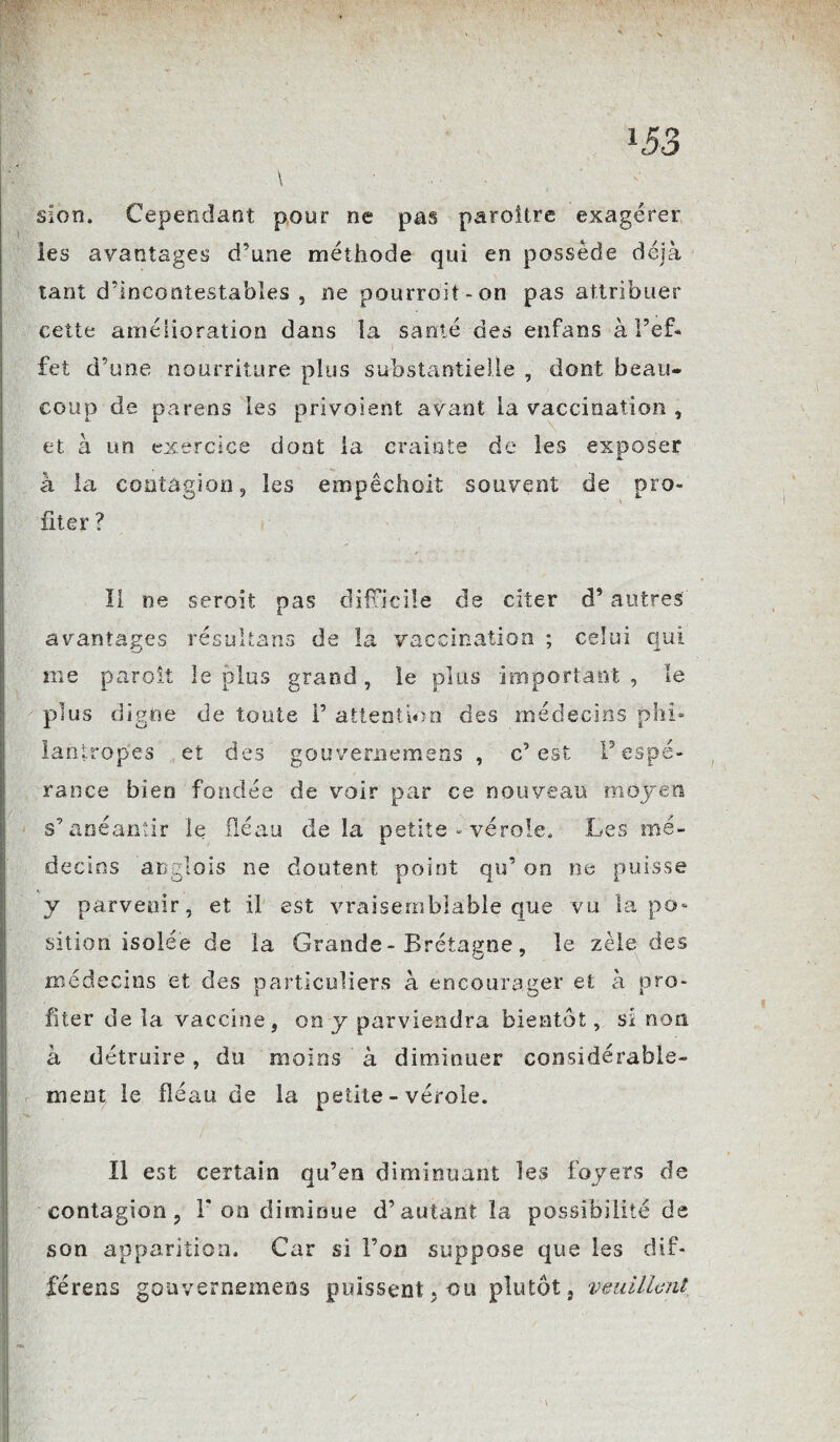 sion. Cependant pour ne pas paraître exagérer les avantages d’une méthode qui en possède déjà tant d’incontestables , ne pourrait-on pas attribuer cette amélioration dans la santé des enfans à l’ef* ■* - i fet d’une nourriture plus substantielle , dont beau¬ coup de pareils les privoient avant la vaccination , et à un exercice dont la crainte de les exposer à la contagion, les empêchoit souvent de pro¬ fiter ? Il ne seroit pas difficile de citer d’autres avantages résultans de la vaccination ; celui qui me paroit le plus grand, le plus important, le plus digne de toute F attention des médecins phi» lantropes et des gouvememens , c’est F espé¬ rance bien fondée de voir par ce nouveau moyen s’anéantir le fléau de la petite - vérole» Les mé¬ decins anglais ne doutent point qu’ on ne puisse y parvenir, et il est vraisemblable que vu la po¬ sition isolée de la Grande-Bretagne, le zèle des médecins et des particuliers à encourager et à pro¬ fiter de la vaccine, on y parviendra bientôt, si non à détruire, du moins à diminuer considérable¬ ment le fléau de la petite - vérole. Il est certain qu’en diminuant les foyers de contagion, F on diminue d’autant la possibilité de son apparition. Car si l’on suppose que les dif- férens gouvememens puissent, ou plutôt, veuillent