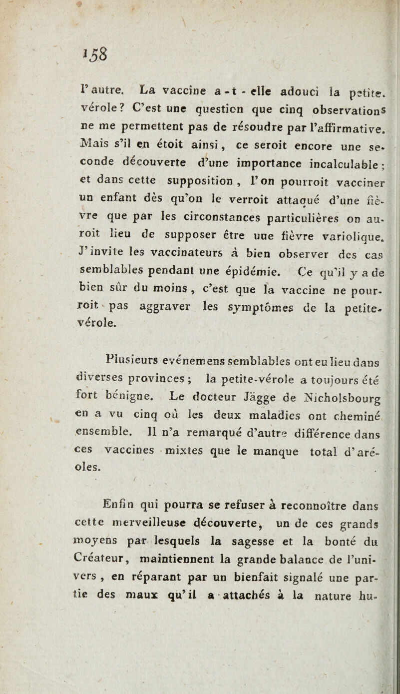 J P autre. La vaccine a-t-elle adouci ïa petite, véroie? C’est une question que cinq observations ne me permettent pas de résoudre par l’affirmative. iVlais s’il en étoit ainsi, ce seroit encore une se¬ conde découverte d’une importance incalculable ; et dans cette supposition, P on pourroit vacciner un enfant dès qu’on le verroit attaqué d’une fiè¬ vre que par les circonstances particulières on au- roit lieu de supposer être une fièvre variolique. J invite les vaccinateurs à bien observer des cas semblables pendant une épidémie. Ce qu’il jade bien sur du moins , c’est que la vaccine ne pour- roit pas aggraver les symptômes de la petite- vérole. Plusieurs evénemens semblables ont eu lieu dans diverses provinces ; la petite-vérole a toujours été fort benigne. Le docteur Jagge de Nicholsbourg en a vu cinq où les deux maladies ont cheminé ensemble. 11 n’a remarqué d’autre différence dans ces vaccines mixtes que le manque total d’aré¬ oles. / ■ Enfin qui pourra se refuser à reconnoître dans cette merveilleuse découverte, un de ces grands moyens par lesquels la sagesse et la bonté du Créateur, maintiennent la grande balance de Puni- vers , en réparant par un bienfait signalé une par¬ tie des maux qu’il a attachés à la nature hu-