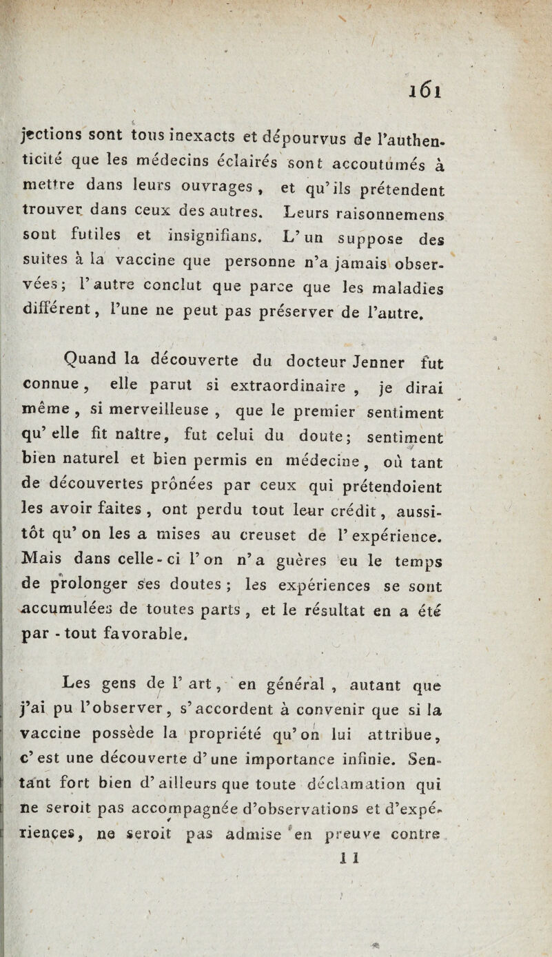 s 161 \ | V 4 jtctions sont tous inexacts et dépourvus de l’authen¬ ticité que les médecins éclairés sont accoutumés à mettre dans leurs ouvrages, et qu’ils prétendent trouver dans ceux aes autres. Leurs raisonnemens sont futiles et insignifians. L’un suppose des suites à la vaccine que personne n’a jamais obser¬ vées ; 1 autre conclut que parce que les maladies différent, l’une ne peut pas préserver de l’autre. ., ' - / • yt*- Ür- Quand la decouverte du docteur Jenner fut connue, elle parut si extraordinaire , je dirai meme , si merveilleuse , que le premier sentiment qu elle fît naître, fut celui du doute; sentiment bien naturel et bien permis en médecine , ou tant de découvertes prônées par ceux qui prétendoient les avoir faites , ont perdu tout leur crédit, aussi¬ tôt qu’ on les a mises au creuset de 1’ expérience. Mais dans celle-ci l’on n’a guères eu le temps de prolonger ses doutes ; les expériences se sont accumulées de toutes parts , et le résultat en a été par - tout favorable. * > / o / * Les gens de F art, en général , autant que j’ai pu l’observer, s’accordent à convenir que si la vaccine possède la propriété qu’on lui attribue, c’est une découverte d’une importance infinie. Sen¬ tant fort bien d’ailleurs que toute déclamation qui ne seroit pas accompagnée d’observations et d’expé¬ riences, ne seroit pas admise ‘en preuve contre 1 1