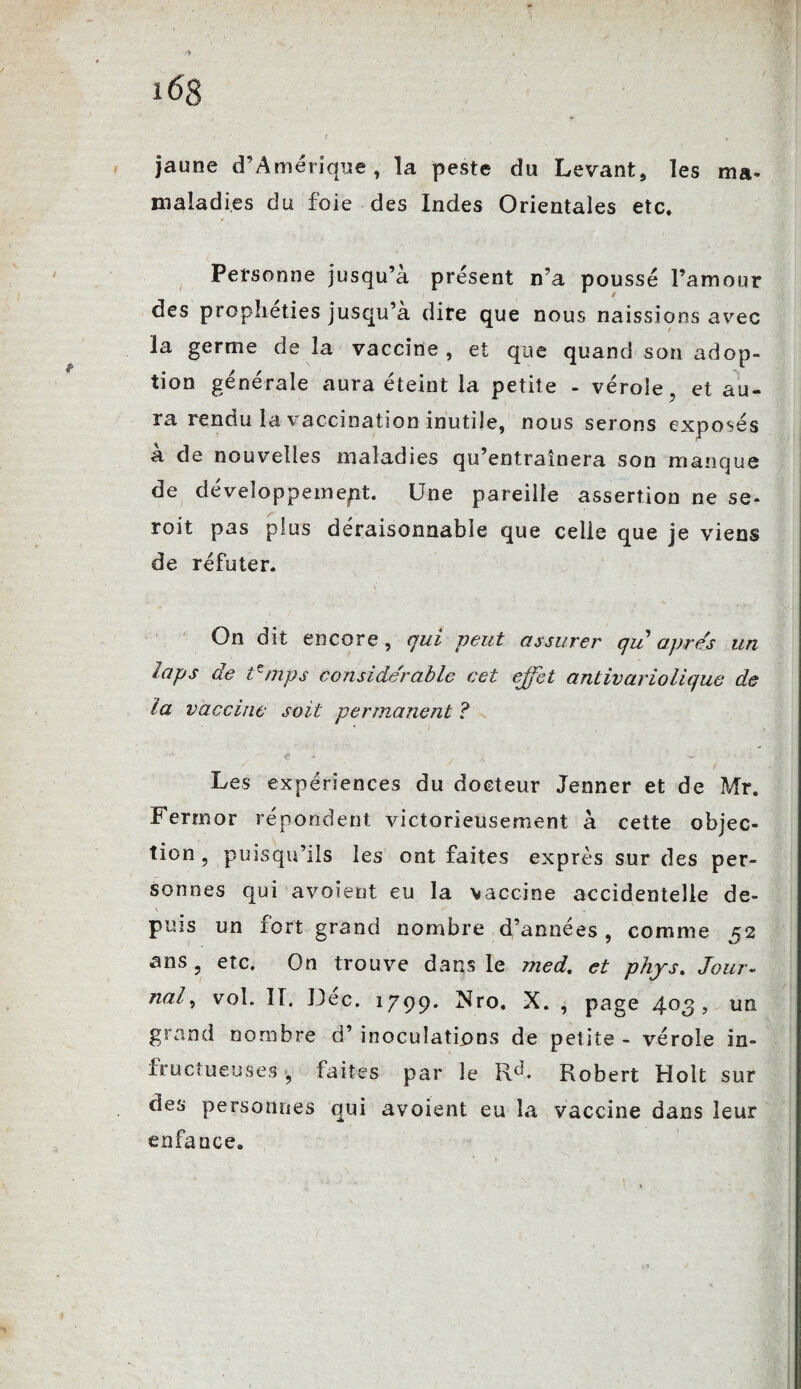 ^ J i6g f , jaune d’Amérique, la peste du Levant, les ma- maladies du foie des Indes Orientales etc. Personne jusqu’à présent n’a poussé l’amour des prophéties jusqu’à dire que nous naissions avec la germe de la vaccine, et que quand son adop¬ tion générale aura éteint la petite - vérole, et au¬ ra rendu la vaccination inutile, nous serons exposés à de nouvelles maladies qu’entraînera son manque de développement. Une pareille assertion ne se- roit pas plus déraisonnable que celle que je viens de réfuter. On dit encore, qui peut assurer qu apres un laps de tzmps considérable cet effet antivariolique de la vaccine soit permanent ? .è * • A • ' ^ • Les expériences du docteur Jenner et de Mr. Fermor répondent victorieusement à cette objec¬ tion , puisqu’ils les ont faites exprès sur des per¬ sonnes qui avoient eu la vaccine accidentelle de- N puis un fort grand nombre d’années, comme 52 ans, etc. On trouve dans le med. et phys. Jour- nal9 vol. II. Dec. 1799. Xro. X. , page 4°3 > un grand nombre d’inoculations de petite - vérole in¬ fructueuses y faites par le Rd* Robert Hoit sur des personnes qui avoient eu la vaccine dans leur enfance.