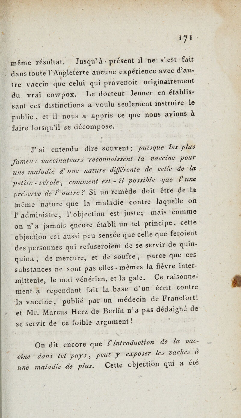 même résultat. Jusqu9 à * présent il ne s’est fait dans toute l’Angleterre aucune expérience avec d’au¬ tre vaccin que celui qui provenoit originairement du vrai cowpox. Le docteur Jenner en établis¬ sant ces distinctions a voulu seulement instruire le public , et il nous a appris ce que nous avions à faire lorsqu’il se décompose. J’ai entendu dire souvent: -puisque les plus fameux vaccinateurs reconnaissent la vaccine pour une maladie £ une nature déférente de celle de la petite - vérole, comment est - il possible que l une préserve de V autre ? Si un remède doit être de la même nature que la maladie contre laquelle on f administre, l’objection est juste; mais comme on n’a jamais encore établi un tel principe, cette objection est aussi peu sensée que celle que ferment des personnes qui refuseroient de so servir de quin¬ quina , de mercure, et de soufre , parce que ces substances ne sont pas elles «memes la fievre inter rmttente, le mal vénérien, et la gale. Ce raisonne¬ ment a cependant fait la base d’un écrit contre la vaccine, publié par un médecin de Francfort! et Mr. Marcus Herz de Berlin n’a pas dédaigne de se servir de ce foibie argument ! On dit encore que t introduction de la vac¬ cine dans tel pays , peut y exposer les vaches, a maladie de plus. Cette objection qui a eie une