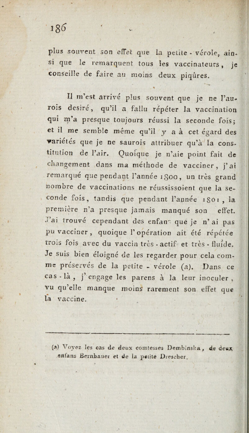 ! v« plus souvent son effet que la petite - vérole, ain¬ si que le remarquent tous les vaccinateurs, je conseille de faire au moins deux piqûres. . * Il m’est arrive plus souvent que je ne Pau- rois désiré, qu’il a fallu répéter la vaccination qui m’a presque toujours réussi la seconde fois; et il me semble même qu’il y a à cet égard des variétés que je ne saurais attribuer qu’à la cons¬ titution de Pair, Quoique je n’aie point fait de changement dans ma méthode de vacciner, j’ai remarqué que pendant l’année igoo, un très grand nombre de vaccinations ne réussissoienî que la se¬ conde fois, tandis que pendant l’année igoi ? la première n'a presque jamais manqué son effet. sa trouve cependant des enfant que je n’ ai pas pu vacciner , quoique l’opération ait été répétée trois fois avec du vaccin très - actif et très - fluide. Je suis bien éloigné de les regarder pour cela com¬ me préservés de la petite - vérole (a). Dans ce cas - la ? j engage les parens à la leur inoculer , vu qu’elle manque moins rarement son effet que la vaccine. (A) Voyez les cas de deux comtesses Bembinska, de deux eiitans Bernbauer et de la petite Dtescher.