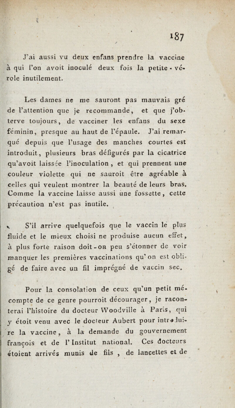 ér * J’ai aussi vu deux enfans prendre la vaccine à qui l’on avoit inoculé deux fois la petite - vé* rôle inutilement. Les dames ne me sauront pas mauvais gré de l’attention que je recommande, et que j’ob« terve toujours, de vacciner les enfans du sexe féminin, presque au haut de l’épaule. J’ai remar¬ qué depuis que l’usage des manches courtes est introduit, plusieurs bras défigurés par la cicatrice qu’avoit laissée l’inoculation , et qui prennent une couleur violette qui ne sauroit être agréable à celles qui veulent montrer la beauté de leurs bras. Comme la vaccine laisse aussi une fossette, cette précaution n’est pas inutile. * S’il arrive quelquefois que le vaccin le plus fluide et le mieux choisi ne produise aucun effet* à plus forte raison doit-on peu s’étonner de voir manquer les premières vaccinations qu’on est obli¬ gé de faire avec un fil imprégné de vaccin sec* Pour la consolation de ceux qu’un petit me* compte de ce genre pourroit décourager, je racon¬ terai l’histoire du docteur Woodville a Pans, qui y étoit venu avec îe docteur Aubert pour intr<§ lui¬ re la vaccine, à la demande du gouvernement François et de l’Institut national. Ces docteurs étoient arrivés munis de fils , de lancettes et de