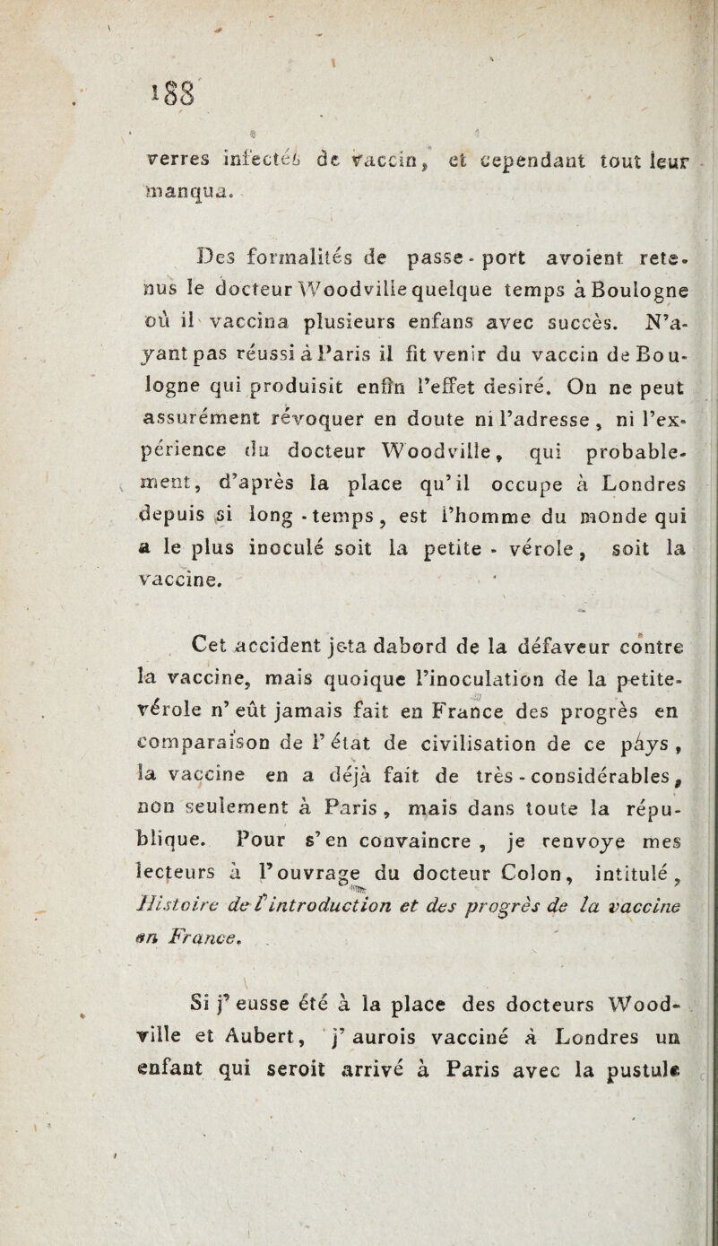 i83 * _ ? Ferres infectée de Vaccin, et cependant tout leur manqua. Des formalités de passe-port avoient rets» nus le docteur Woodvilie quelque temps à Boulogne où il vaccina plusieurs enfans avec succès. N’a¬ yant pas réussi à Paris il fit venir du vaccin de Bou¬ logne qui produisit enfin l’effet désiré. On ne peut assurément révoquer en doute ni l’adresse , ni l’ex» périence du docteur Woodvilie , qui probable¬ ment, d’après la place qu’il occupe à Londres depuis ,si long-temps, est l’homme du monde qui a le plus inoculé soit la petite - vérole, soit la vaccine. Cet accident je-ta dabord de la défaveur contre la vaccine, mais quoique l’inoculation de la petite- vérole n’ eût jamais fait en France des progrès en comparaison de F état de civilisation de ce pàys , la vaccine en a déjà fait de très - considérables, non seulement à Paris , mais dans toute la répu¬ blique. Pour s’en convaincre, je renvoyé mes lecteurs à l’ouvrage du docteur Colon, intitulé. Histoire de i introduction et des progrès de la vaccine France, Si j’eusse été à la place des docteurs Wood- viile et Aubert , j’aurois vacciné à Londres un enfant qui seroit arrivé à Paris avec la pustule i