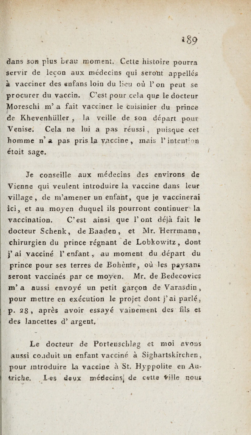 V dans son plus beau moment. Cette histoire pourra servir de leçon aux médecins qui seront appelles à vacciner des en fan s loin du lieu où Ton peut se procurer du vaccin. C’est pour cela que le docteur Moreschi m’ a fait vacciner le cuisinier du prince de Khevenhüller 9 la veille de son départ pour Venise. Cela ne lui a pas réussi, puisque cet homme n’a pas pris la vaccine , mais l’intention étoit sage. Je conseille aux médecins des environs de Vienne qui veulent introduire la vaccine dans leur village, de m’amener un enfant, que je vaccinerai ici, et au moyen duquel ils pourront continuer la vaccination. C’est ainsi que l’ont déjà fait le docteur Schenk, de Baaden, et Mr. Herrmann, chirurgien du prince régnant de Lobkowitz, dont j’ ai vacciné 1’ enfant, au moment du départ du prince pour ses terres de Bohème, où les paysans seront vaccinés par ce moyen. Mr. de Bedecovics m’ a aussi envoyé un petit garçon de Varasdin, pour mettre en exécution le projet dont j’ai parlé, p. 28 , après avoir essayé vainement des fils et. des lancettes d’argent» Le docteur de Portenschlag et moi avons aussi conduit un enfant vacciné à Sighartskirchen, pour introduire la vacGine à St. Hyppoiite en A a* ü triche. Les deux médecins^ de cette tille nous ' ■ \ , . Kf .. » - ! #