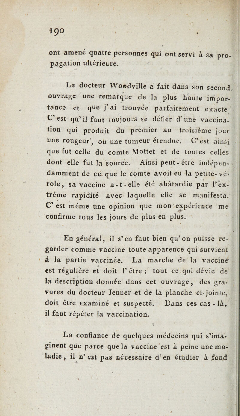 V * ont amené quatre personnes qui ont servi à sa pro¬ pagation ultérieure. Le docteur Woodville a fait dans son second ouvrage une remarque de la plus haute impor¬ tance et que j’ai trouvée parfaitement exacte C’est qu’il faut toujours se défier d’une vaccina¬ tion qui produit du premier au troisième jour une rougeur, ou une tumeur étendue. C’est ainsi que fut celle du comte Mottet et de toutes celles dont elle fut la source. Ainsi peut - être indépen¬ damment de ce» que le comte avoit eu la petite-vé¬ role, sa vaccine a-t-elle été abâtardie par l’ex¬ trême rapidité avec laquelle elle se manifesta. C’est même une opinion que mon expérience me confirme tous les jours de plus en plus. En général, il s’en faut bien qu’on puisse re¬ garder comme vaccine toute apparence qui survient à la partie vaccinée. La marche de la vaccine wA est régulière et doit 1’ être ; tout ce qui dévie de la description donnée dans cet ouvrage, des gra¬ vures du docteur Jenner et de la planche ci-jointe, doit être examiné et suspecté. Dans ces cas-là? il faut répéter la vaccination. % ftj La confiance de quelques médecins qui s’ima¬ ginent que parce que la vaccine est à peine une ma¬ ladie , il n’ est pas nécessaire d’en étudier à fond