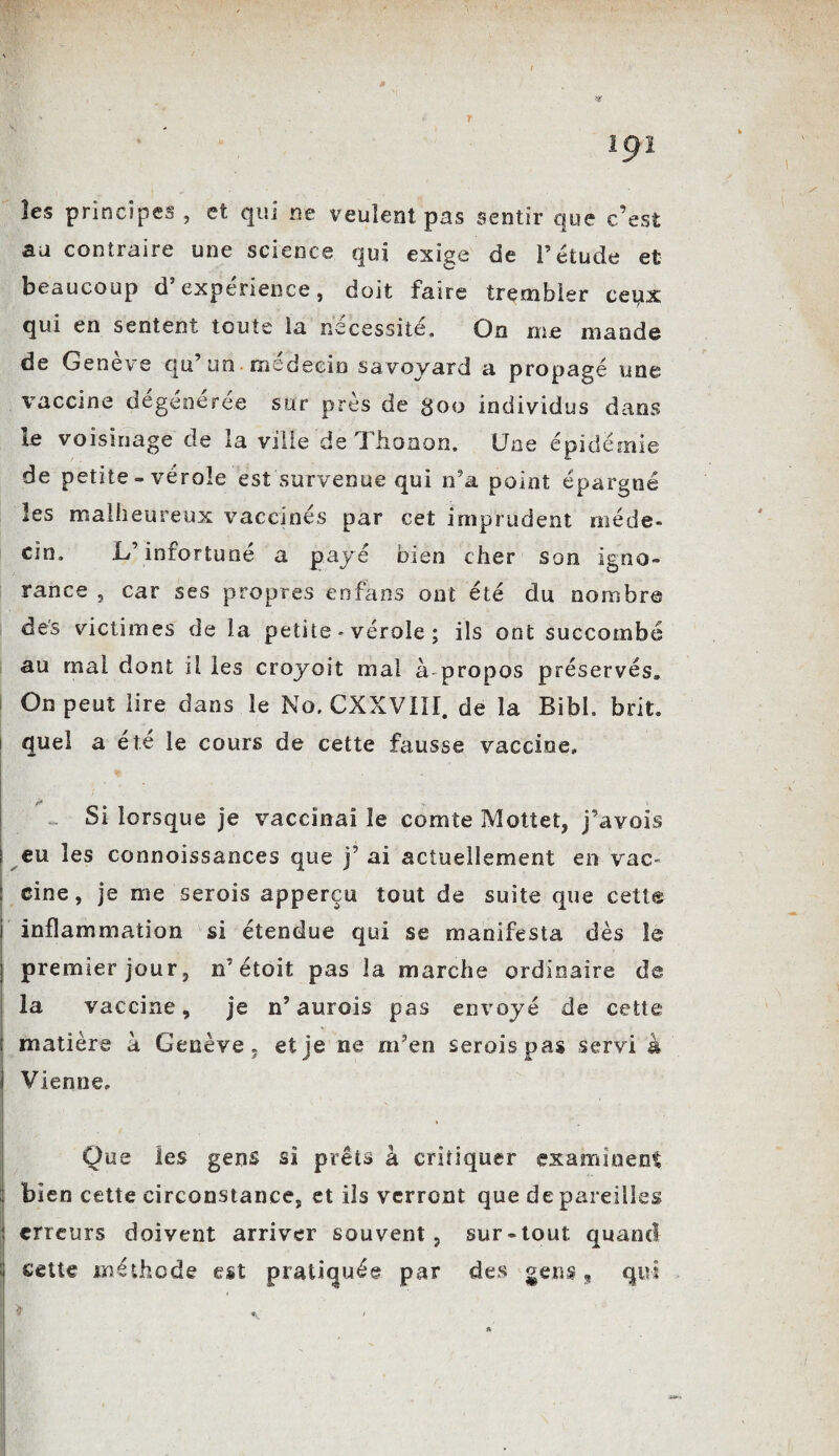 19 ï les principes , et qui ne veulent pas sentir que c’est au contraire une science qui exige de l’étude et beaucoup d’expérience, doit faire trembler ceqx qui en sentent toute la nécessité. On me mande de Genève qu’un médecin savoyard a propagé une vaccine dégénérée sur près de goo individus dans le voisinage de la ville de Thonon. Une épidémie de petite - vérole est survenue qui n’a point épargné les malheureux vaccinés par cet imprudent méde¬ cin. L’infortuné a payé bien cher son igno¬ rance , car ses propres enfaos ont été du nombre des victimes de la petite - vérole ; ils ont succombé au mal dont il les croyait mai à propos préservés» On peut lire dans le No. CXXVI1I. de la Bibh brit. quel a été le cours de cette fausse vaccine» Ç ! U* ' * * , v Si lorsque je vaccinai le comte Mottet, j’avois eu les connoissances que j’ ai actuellement en vac~ cine, je me serois apperçu tout de suite que cette inflammation si étendue qui se manifesta dès le premier jour, n’étoit pas la marche ordinaire de la vaccine, je n’aurois pas envoyé de cette matière à Genève, et je ne m’en serois pas servi à Vienne» Que les gens si prêts à critiquer examinent bien cette circonstance, et ils verront que de pareilles erreurs doivent arriver souvent, sur-tout quand cette méthode est pratiquée par des gens, qui > .