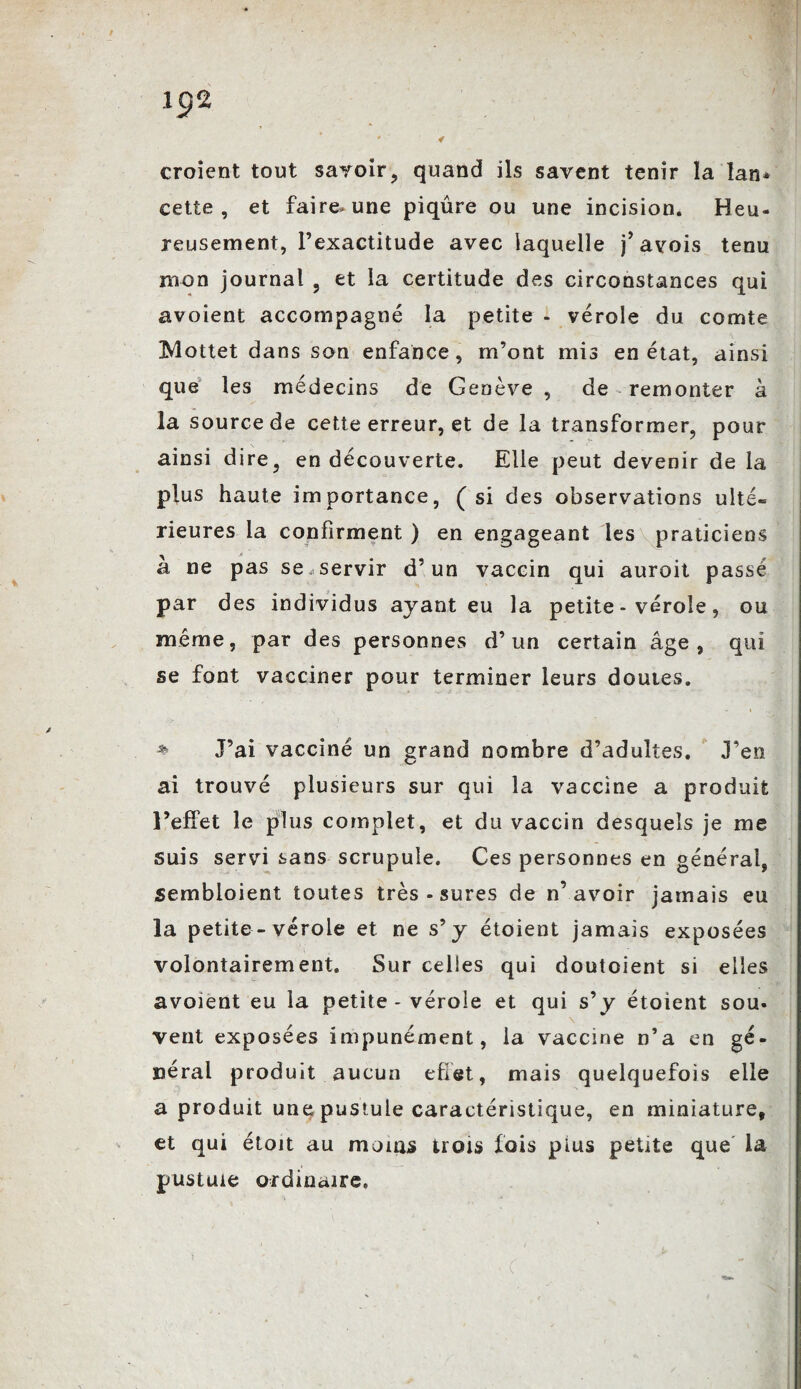 croient tout savoir, quand ils savent tenir la lan* cette, et faire, une piqûre ou une incision. Heu¬ reusement, l’exactitude avec laquelle j’avois tenu mon journal , et la certitude des circonstances qui avoient accompagné la petite - vérole du comte Mottet dans son enfance, m’ont mis en état, ainsi que les médecins de Genève , de remonter à la source de cette erreur, et de la transformer, pour ainsi dire, en découverte. Elle peut devenir de la plus haute importance, (si des observations ulté¬ rieures la confirment ) en engageant les praticiens a ne pas se,servir d’un vaccin qui auroit passé par des individus ayant eu la petite - vérole, ou même, par des personnes d’un certain âge, qui se font vacciner pour terminer leurs doutes. * J’ai vacciné un grand nombre d’adultes. J’en ai trouvé plusieurs sur qui la vaccine a produit l’effet le plus complet, et du vaccin desquels je me suis servi sans scrupule. Ces personnes en général, sembloient toutes très - sures de n’avoir jamais eu la petite - vérole et ne s’y étoient jamais exposées volontairement. Sur celles qui doutoient si elles avoient eu la petite - vérole et qui s’y étoient sou- \ vent exposées impunément, la vaccine n’a en gé¬ néral produit aucun effet, mais quelquefois elle a produit une pustule caractéristique, en miniature, et qui étoit au moins trois fois pius petite que la pustule ordinaire, ' ' « (