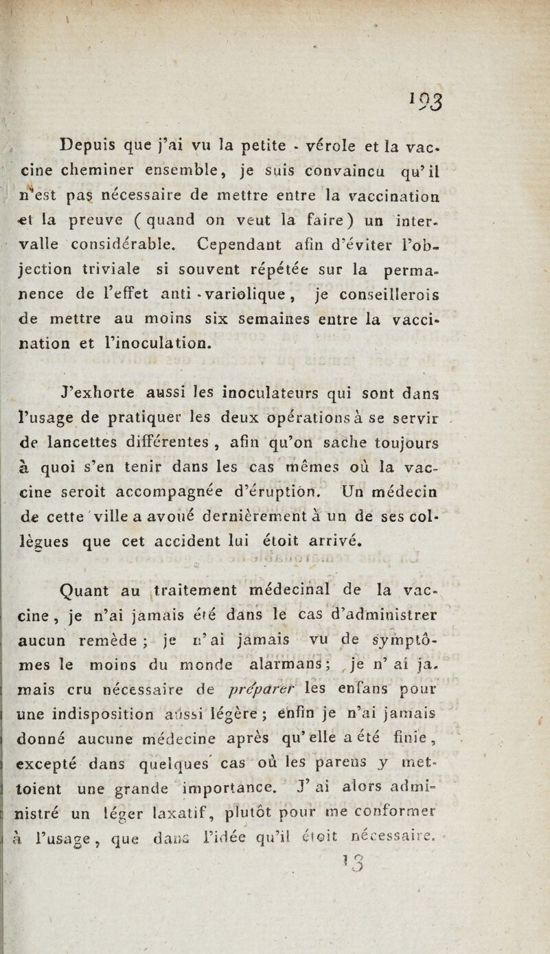 w l93 Depuis que j’ai vu la petite - vérole et la vac¬ cine cheminer ensemble, je suis convaincu qu’il n*est pas nécessaire de mettre entre la vaccination ■et la preuve (quand on veut la faire) un inter¬ valle considérable» Cependant afin d’éviter l’ob¬ jection triviale si souvent répétée sur la perma¬ nence de l’effet anti » variolique , je conseillerois de mettre au moins six semaines entre la vacci¬ nation et l’inoculation. J’exhorte aussi les inoculateurs qui sont dans l’usage de pratiquer les deux opérations à se servir de lancettes différentes , afin qu’on sache toujours à quoi s’en tenir dans les cas mêmes où la vac¬ cine seroit accompagnée d’éruption. Un médecin de cette ville a avoué dernièrement à un de ses col¬ lègues que cet accident lui étoit arrivé. • t ? >: n t.f J ? (i SJ i ■*. „ jj -, , Quant au traitement médecinal de la vac¬ cine , je n’ai jamais été dans le cas d’administrer aucun remède; je n’ai jamais vu de symptô¬ mes le moins du monde aîarmans; je n’ai ja. mais cru nécessaire de préparer les enfans pour une indisposition aussi légère; enfin je n’ai jamais i donné aucune médecine après qu’elle a été finie, i excepté dans quelques cas où les paréos y met- toient une grande importance. J’ ai alors admi¬ nistré un léger laxatif, plutôt pour me conformer à l’usage, que dans l’idée qu’il éîoit nécessaire. î O 1, >