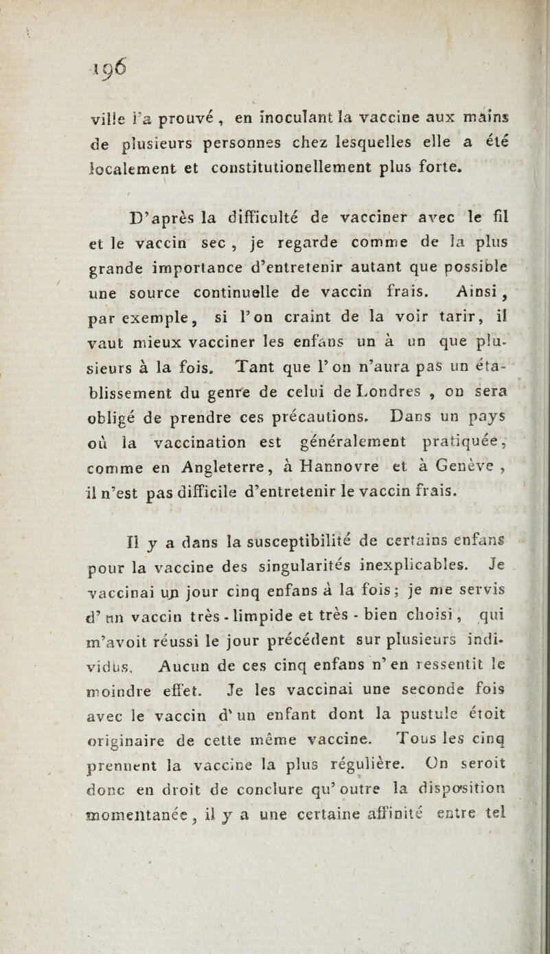 ville Va prouvé , en inoculant la vaccine aux mains de plusieurs personnes chez lesquelles elle a été localement et constitutionellement plus forte. D’après la difficulté de vacciner avec le fil et le vaccin sec , je regarde comme de la plus grande importance d’entretenir autant que possible une source continuelle de vaccin frais. Ainsi, par exemple, si l’on craint de la voir tarir, il vaut mieux vacciner les enfans un à un que plu- sieurs à la fois. Tant que l’on n’aura pas un éta¬ blissement du genre de celui de Londres , on sera obligé de prendre ces précautions. Dans un pays où la vaccination est généralement pratiquée, comme en Angleterre, à Hannovre et à Genève , il n’est pas difficile d’entretenir le vaccin frais. Il y a dans la susceptibilité de certains enfans pour la vaccine des singularités inexplicables. Je vaccinai un jour cinq enfans à la fois; je me servis d’nn vaccin très - limpide et très - bien choisi, qui m’avoit réussi le jour précédent sur plusieurs indi¬ vidus, Aucun de ces cinq enfans n’en ressentit le moindre effet. Je les vaccinai une seconde fois avec le vaccin d'un enfant dont la pustule étoit originaire de cette même vaccine. 'I ous les cinq prennent la vaccine la plus régulière. On seroit donc en droit de conclure qu’outre la disposition momentanée, il y a une certaine affinité entre tel