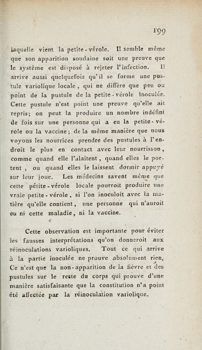 que son apparition soudaine soit une preuve que le système est disposé à rejeter F infection. Il arrive aussi quelquefois qu’ il se forme une pus¬ tule variolique locale , qui ne diffère que peu ou point de la pustule delà petite - vérole inoculée. Cette pustule n’est point une preuve qu’elle ait repris; on peut la produire un nombre indéfini de fois sur une personne qui a eu la petite-vé¬ role ou la vaccine ; de la même manière que nous voyons les nourrices prendre des pustules à l’en¬ droit le plus en contact avec leur nourrisson , comme quand elle l’aiaitent , quand elles le por¬ tent , ou quand elles le laissent dormir appuyé sur leur joue. Les médecins savent même que cette pélite - vérole locale pourroit produire une vraie petite » vérole , si Ton inoculoit avec la ma» tière qu’elle contient, une personne qui n’auroit eu ni cette maladie, ni îa vaccine. 4, •è Cette observation est importante pour éviter les fausses interprétations qu’on donneroit aux réinoculations varioliques. Tout ce qui arrive à la partie inoculée ne prouve absolument rieo„ Ce n’est que la non - apparition de la fièvre et des pustules sur le reste du corps qui prouve d'une manière satisfaisante que la constitution n’a point été affectée par la réinoculation variolique*