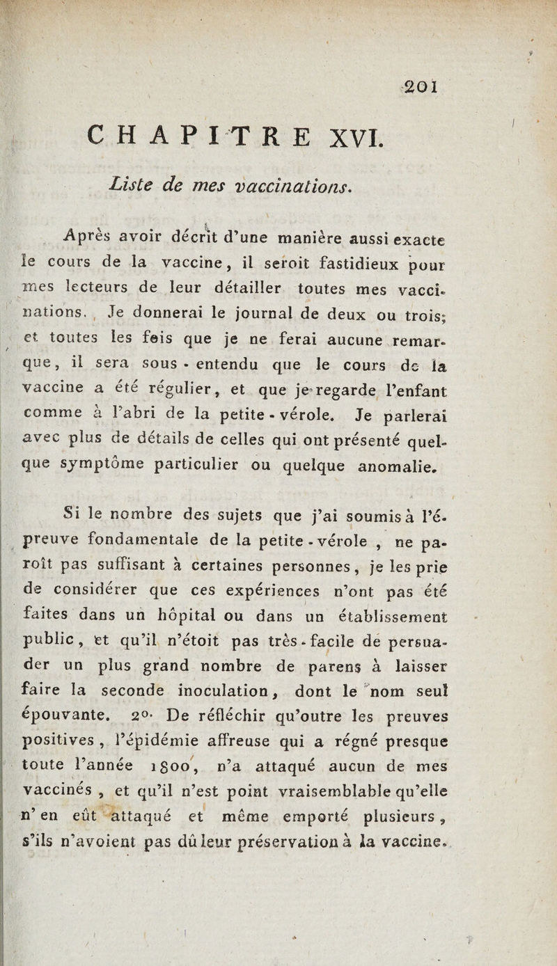 CHAPITRE XVI. Liste de mes vaccinations. i Après avoir décrit d’une manière aussi exacte le cours de la vaccine, il seroit fastidieux pour mes lecteurs de leur détailler toutes mes vacci¬ nations. , Je donnerai le journal de deux ou trois; et toutes les fais que je ne ferai aucune remar¬ que, il sera sous-entendu que le cours de la vaccine a été régulier, et que je regarde l’enfant comme à Pabri de la petite - vérole. Je parlerai avec plus de détails de celles qui ont présenté quel» que symptôme particulier ou quelque anomalie. Si le nombre des sujets que j’ai soumis à l’é¬ preuve fondamentale de la petite - vérole , ne pa¬ raît pas suffisant à certaines personnes, je les prie de considérer que ces expériences n’ont pas été faites dans un hôpital ou dans un établissement public, et qu’il n’étoit pas très ^ facile de persua¬ der un plus grand nombre de parens à laisser faire la seconde inoculation, dont le nom seul épouvante. 2°- De réfléchir qu’outre les preuves positives , l’épidémie affreuse qui a régné presque toute l’année i$oo, n’a attaqué aucun de mes vaccinés , et qu’il n’est point vraisemblable qu’elle n’ en eût attaqué et meme emporté plusieurs, s’ils n’avoient pas dû leur préservation à la vaccine»