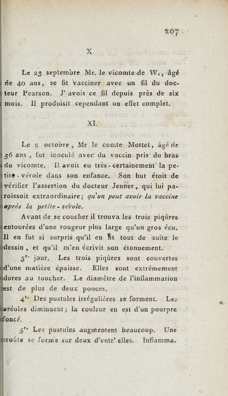 *-¥ Le 23 septembre Mr. le vicomtede W., âgé 1 de 40 ans, se fit vacciner avec un fil du doc- q teur Pearson. J’ avois ce fil depuis près de six i mois. Il produisit cependant un effet complet. Le 2 octobre , Mr le comte Mottet, âgé de y 56 ans , fut inoculé avec du vaccin pris’ du bras y du vicomte. II a^oit eu très - certainement la pe« j titê - vérole dans son enfance. Son but étoit de s vérifier l’assertion du docteur Jenner, qui lui pa- <roissoit extraordinaire; qu on peut avoir la vaccine y après la petite - vérole. Avant de se coucher il trouva les trois piqûres ^entourées d’une rougeur plus large qu’un gros écu» II en fut si surpris qu’il en St tout de suite le isdessin , et qu’il m’en écrivit son étonnement. 3e* jour. Les trois piqûres sont couvertes id’une matière épaisse. Elles sont extrêmement ndures au toucher. Le diamètre de l’inflammation lest de plus de deux pouces. 4e* Des pustules irrégulières se forment. Les Ijaréoles diminuent; la couleur en est d’un pourpre flfoncé. 5e* Les pustules augmentent beaucoup. Une esroûte se forme sur deux d’entr’ elles, Inflamma*. \ \