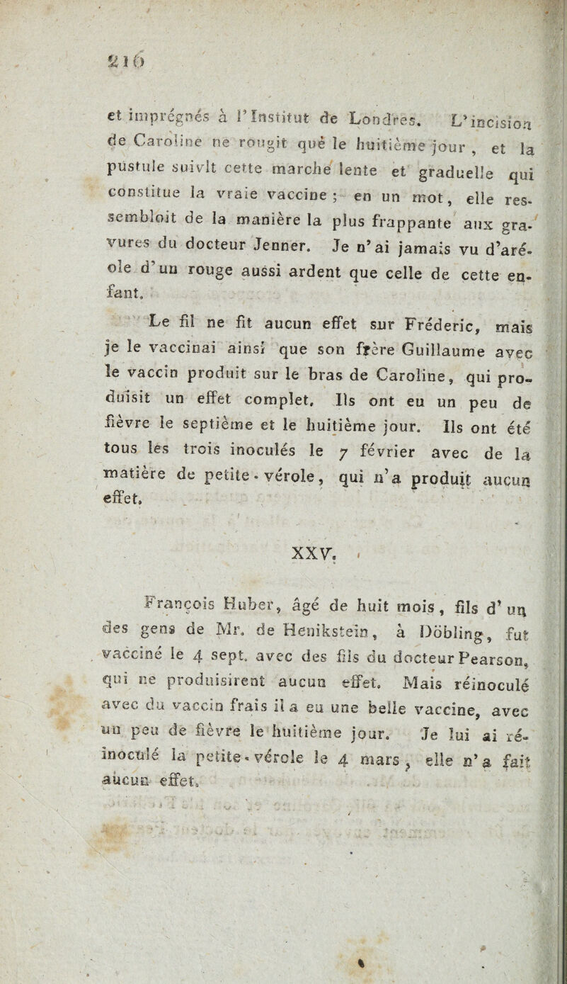 et imprégnés à P Institut de Londres. L’incision de Caroline ne rougit que îe huitième jour , et la pustule suivit cette marche lente et graduelle qui constitue la vraie vaccine; en un mot, elle res* semblait de la manière la plus frappante aux gra¬ vures du docteur Jenner. Je n’ai jamais vu d’aré¬ ole d'un rouge aussi ardent que celle de cette en¬ fant. Le fil ne fit aucun effet sur Frédéric, mais je le vaccinai ainsi que son frère Guillaume avec le vaccin produit sur le bras de Caroline, qui pro¬ duisit un effet complet. Ils ont eu un peu de fievre le septième et le huitième jour, ils ont été tous les trois inoculés le y février avec de la matière de petite - verole, qui n’a produit aucun effet, XXV\ « • - * François Huber, âgé de huit mois, fils d’un des gens de Mr. de Henikstein, à üobling, fut vacciné le 4 sept, avec des fils du docteur Pearson. qui ne produisirent aucun effet. Mais réinoculé avec du vaccin frais n a eu une belle vaccine, avec un peu de fièvre le huitième jour. Je lui ai ré« inoculé la petite - vérole le 4 mars > elle n’a fait ■aucun effet. %