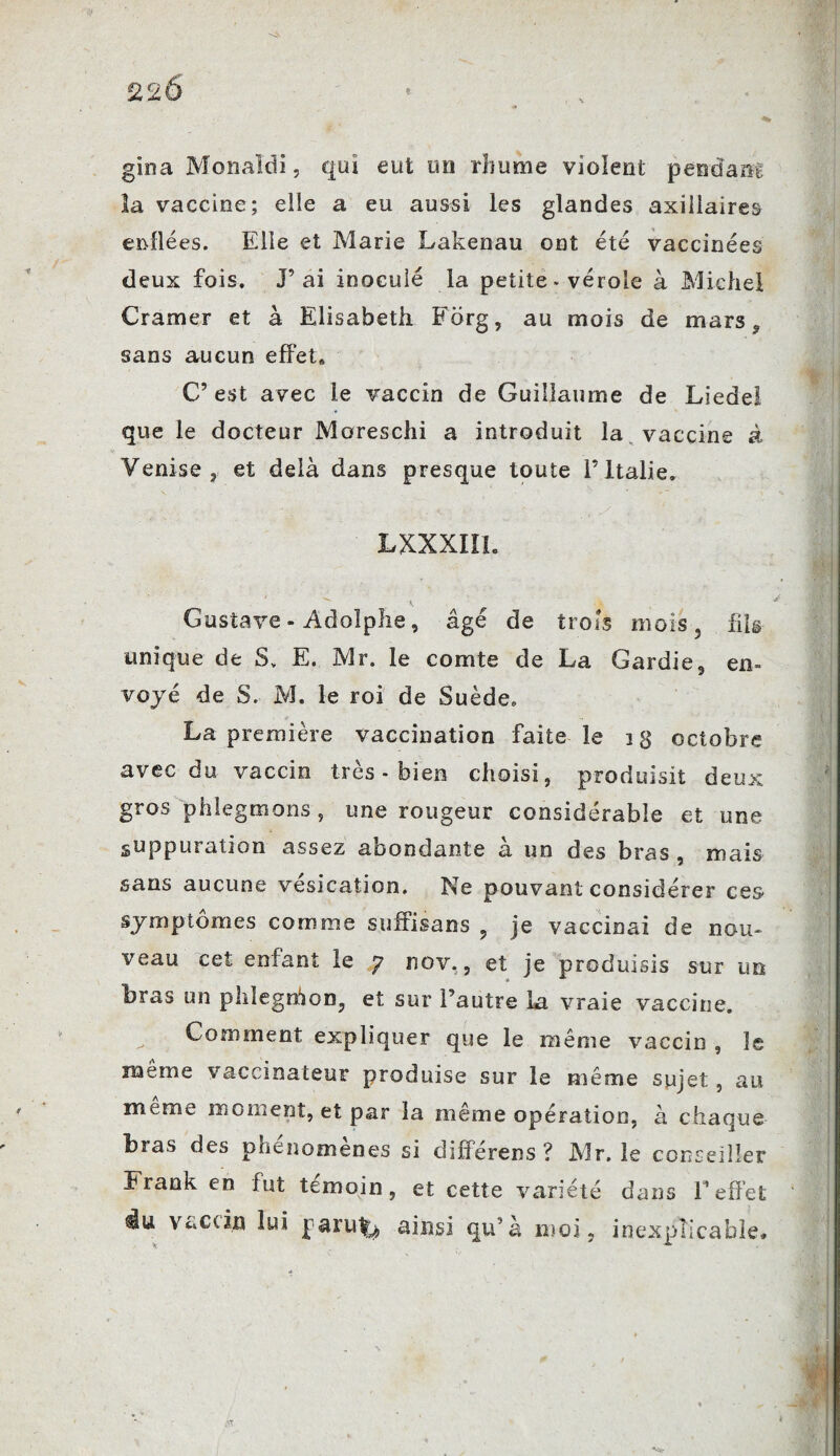 gina Monaldi, qui eut un rhume violent pendant la vaccine; elle a eu aussi les glandes axillaires enflées. Elle et Marie Lakenau ont été vaccinées deux fois. J’ai inoculé la petite * vérole à Michel Cramer et à Elisabeth Forg, au mois de mars, sans aucun effet» C’ est avec le vaccin de Guillaume de Liedel que le docteur Moreschi a introduit la vaccine à Venise j et delà dans presque toute l’Italie. LXXXIIL Gustave - Adolphe, âgé de trois mois, fils unique de S, E. Mr. le comte de La Gardie, en¬ voyé de S. M. le roi de Suède. La première vaccination faite le i g octobre avec du vaccin très - bien choisi, produisit deux gros phlegmons, une rougeur considérable et une suppuration assez abondante à un des bras, mais sans aucune vésication. Ne pouvant considérer ces symptômes comme suffisons , je vaccinai de nou¬ veau cet enfant le y nov., et je produisis sur un bras un phlegrhon, et sur l’autre La vraie vaccine. Comment expliquer que le même vaccin , le meme vaccinateur produise sur le même sujet, au meme moment, et par la même opération, à chaque Lias des phénomènes si différens ? Mr. le conseiller Frank en fut témoin, et cette variété dans l’effet du vaccin lui j aruly ainsi qu’à moi, inexplicable. * ^