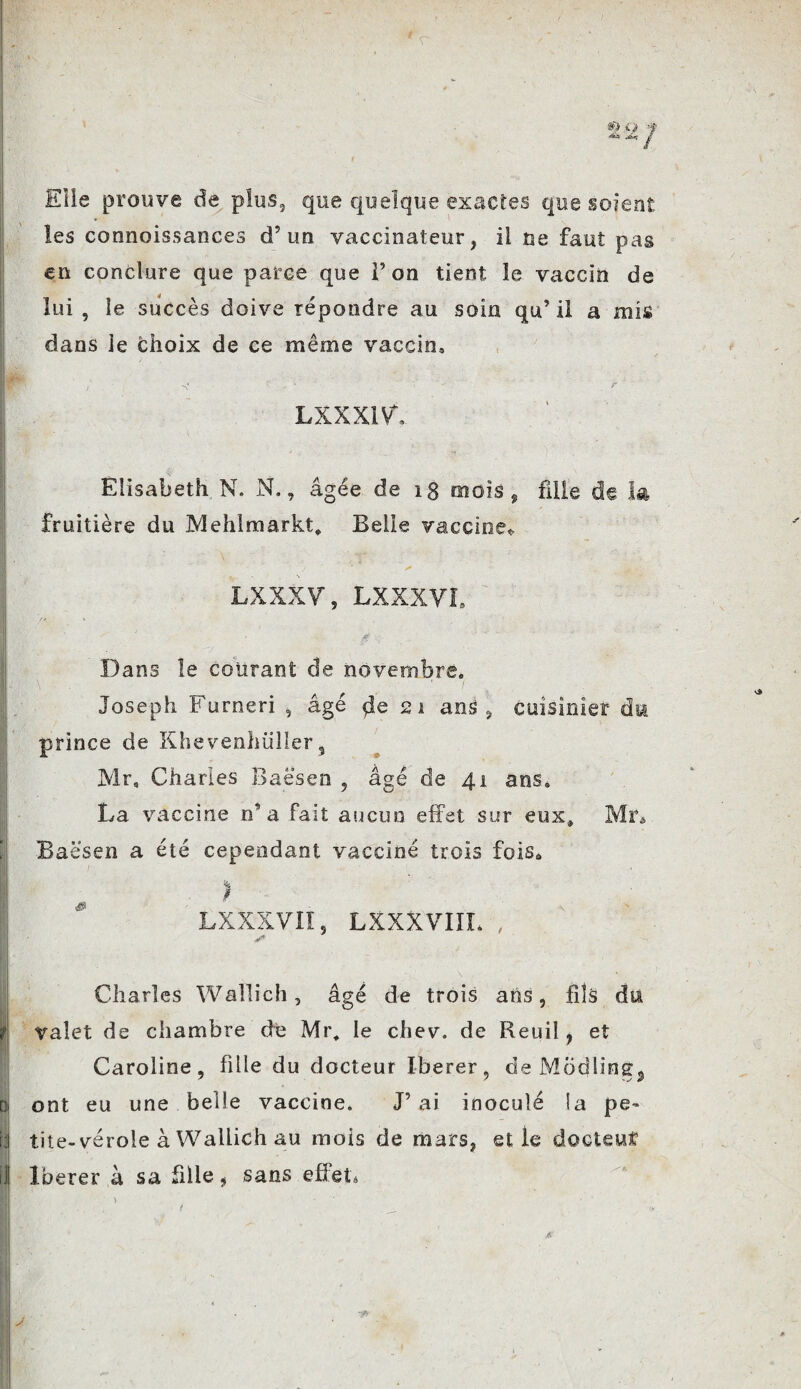 Elle prouve de plus, que quelque exactes que soient les connaissances d’un vaccinateur, ii ne faut pas en conclure que parce que 1’ on tient le vaccin de lui , le succès doive répondre au soin qu’ il a mis dans le choix de ce même vaccin» LXXXIVL Elisabeth, N. N., âgée de 18 mois , fille de la fruitière du JVlehlmarkt, Belle vacciné* LXXXV, LXXXVI. • • fi Dans le courant de novembre» Joseph Furneri , âgé de 21 ans , cuisinier du prince de Khevenhiiller, Mr, Charles Baësen , âgé de 41 ans. La vaccine n’a fait aucun effet sur eux, Mr* Baësen a été cependant vacciné trois fois» I LXXXVIÏ, LXXXVIIL , Charles Wallich, âgé de trois ans, fils du valet de chambre de Mr, le chev. de Reuil, et Caroline, fille du docteur Iberer, de Modline, Di ont eu une belle vaccine. J’ai inoculé la pe- i;l tite-vérole à Wallich au mois de mars, et le dodeuî il Iberer à sa fille, sans effet»