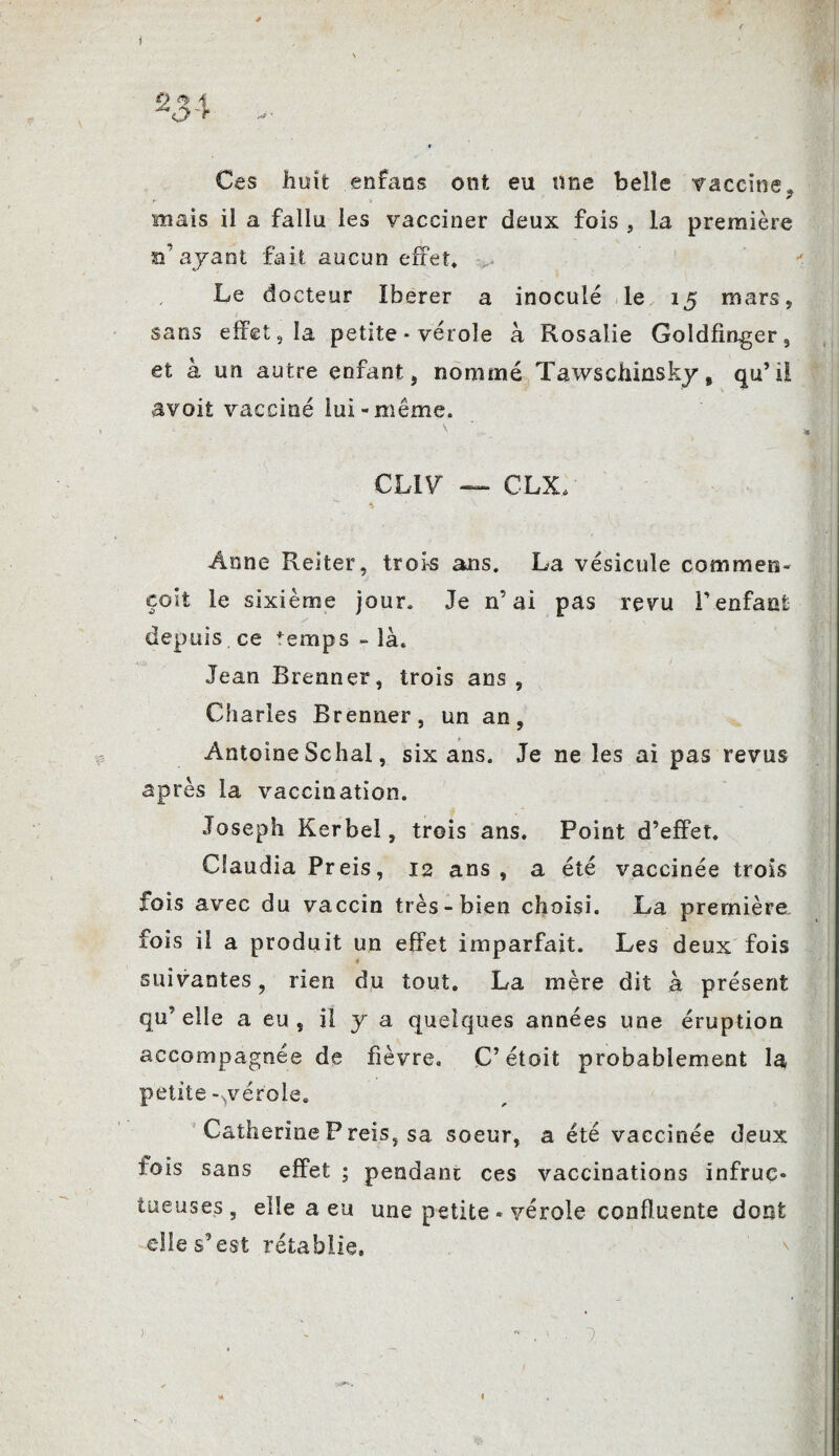 f 0 fy Ces huit enfaos ont eu une belle vaccine, mais il a fallu les vacciner deux fois , la première d’ayant fait aucun effet. Le docteur Iberer a inoculé le, 15 mars, sans effet, la petite * vérole à Rosalie Goldfinger, et à un autre enfant, nommé Tawschinsky, qu’il âvoit vacciné lui-même. CLIV CLX, Anne Reiter, trois ans. La vésicule commets- colt le sixième jour. Je n’ai pas revu l’enfant depuis ce femps - là. Jean Brenner, trois ans. Ch arles Brenner, un an, » Antoine Schal, six ans. Je ne les ai pas revus après la vaccination. Joseph Kerbei, trois ans. Point d’effet. Claudia Preis, 12 ans, a été vaccinée trois fois avec du vaccin très-bien choisi. La première îois il a produit un effet imparfait. Les deux fois suivantes, rien du tout. La mère dit à présent qu’elle a eu , il y a quelques années une éruption accompagnée de fièvre. C’ étoit probablement la petite-.vérole. Catherine P reis, sa soeur, a été vaccinée deux lois sans effet ; pendant ces vaccinations infruc¬ tueuses, elle a eu une petite - vérole confluente dont elle s’est rétablie. )