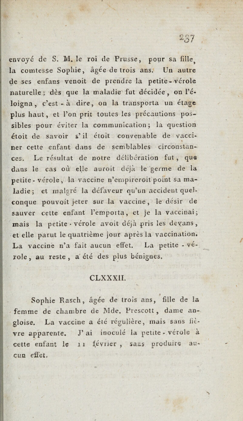 J envoyé de S. M. le roi de Prusse, pour sa fille^ la comtesse Sophie, âgée de trois ans. Un autre de ses enfans venoit de prendre la petite - vérole naturelle; dès que la maladie fut décidée, on l’é¬ loigna , c’est - à dire, on la transporta un étage plus haut, et l’on prit toutes les précautions pos¬ sibles pour éviter la communication; la question étoit de savoir s’il étoit convenable de vacci- *! ner cette enfant dans de semblables circonstan¬ ces. Le résultat de notre délibération fut , qu® dans le cas où elle aurait déjà le germe de la petite - vérole , la vaccine n’empireroit point sa ma¬ ladie; et malgré la défaveur qu’un accident quel» conque pouvait jeter sur la vaccine, le désir de sauver cette enfant l’empoita, et je la vaccinai; mais la petite - vérole avoït déjà pris les dedans , et elle parut le quatrième jour après la vaccination» La vaccine n’a fait aucun effet. La petite - vé¬ role , au reste , a été des plus bénignes» CLXXXil. Sophie Fasch, âgée de trois ans, fille de la femme de chambre de Mde. Prescott , dame an¬ glaise. La vaccine a été régulière, mais sans liè¬ vre apparente» J’ ai inoculé la petite - vérole à cette enfant le 1i février , sans, produire au¬ cun effet.