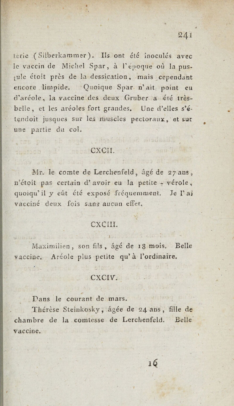 24 Î terie ( Silberkammer ). Ils ont été inoculés avec le vaccin de Michel Spar, à V epoque où la pus¬ tule et oit près de la dessication, mais cependant encore limpide. Quoique Spar n’ait point eu d’aréole, la vaccine des deux Gruber a été très» belle, et les aréoles fort grandes. Une d’elles s’é- tendait jusques sur les muscles pectoraux, et sur une partie du col. . .. ^ y / ’CXCIf. Mr. le comte de. Lerchenfeld , âgé de 27 ans, rfétoit pas certain d’avoir eu la petite - vérole, quoiqu’il y eût été exposé fréquemment. Je l’ai vacciné deux fois sans aucun effet. / ' ' CX Cl IL * » . • V ■. :■ .s. ^ Maximilien, son fils, âgé de 18 mois. Belle vaccine. Aréole plus petite qu’à l’ordinaire. CXCIVh ' - ' y . • J é? Dans le courant de mars. Thérèse Steinkosky, âgée de 24 ans , fille de chambre de la comtesse de Lerchenfeld. Belle vaccine.