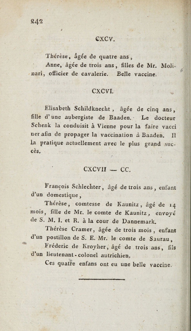 excv. Thérèse, âgée de quatre ans, Anne, âgée de trois ans, filles de Mr. Moli- nari, officier de cavalerie. Belle vaccine. CXCVX Elisabeth Schildkneclit * âgée de cinq ans ? fille d’une aubergiste de Baaden, > Le docteur Schenk la conduisit à Vienne pour la faire vacci ner afin de propager la vaccination à Baaden. Il la pratique actuellement avec le plus grand suc¬ cès. CXCV1I — c c. François Schlecliter, âgé de trois ans, enfant d’un domestique, Thérèse, comtesse de Kaunitz, âgé de 14 mois, fille de Mr. le comte de Kaunitz., envoyé de S. M. I. et R. à la cour de Dannemark. Therese Cramer, âgée de trois mois , enfant d un postillon de S. E. Mr. le comte de Saurau, bréderic de Kroyher, âgé de trois ans, fils d’un lieutenant-colonel autrichien. \ Ces quatte enfans ont eu une belle vaccine. /