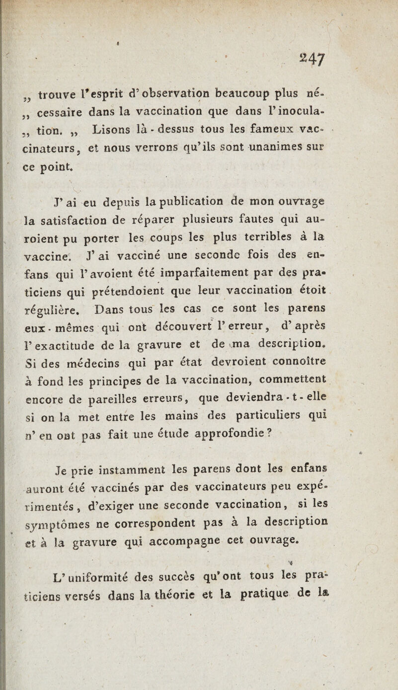 . ^47 trouve l'esprit d’observation beaucoup plus né- 5, cessaite dans la vaccination que dans Finocula- tion. „ Lisons là * dessus tous les fameux vac¬ cinateurs» et nous verrons qu’ils sont unanimes sur ce point» -; ' .y ' .  ; . ' J’ ai eu depuis la publication de mon ouvrage la satisfaction de réparer plusieurs fautes qui au roient pu porter les coups les plus terribles a la vaccine, J’ai vacciné une seconde fois des en- fans qui F avaient été imparfaitement par des pra¬ ticiens qui préteodoient que leur vaccination etoit régulière. Dans tous les cas ce sont les parens eux - mêmes qui ont découvert F erreur , d apres Y exactitude de la gravure et de ma description» Si des médecins qui par état devroient connoître à fond les principes de la vaccination, commettent encore de pareilles erreurs, que deviendra -1 - elle si on la met entre les mains des particuliers qui n’ en ont pas fait une étude approfondie ? Je prie instamment les parens dont les enfans auront été vaccinés par des vaccinateurs peu expé* rimentés, d’exiger une seconde vaccination, si les symptômes ne correspondent pas a la description et à la gravure qui accompagne cet ouvrage. -■* L’uniformité des succès qu®ont tous les pra» ticiens versés dans la théorie et la pratique de 1$.