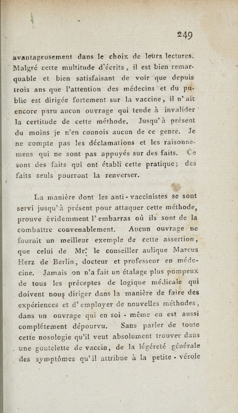 avantageusement dans le choix de leurs lectures. Malgré cette multitude d’écrits , il est bien remar¬ quable et bien satisfaisant de voir que depuis trois ans que l’attention des médecins et du pu» blic est dirigée fortement sur la vaccine, il n’ait encore paru aucun ouvrage qui tende à invalider la certitude de cette méthode. Jusqu’à présent du moins je n’en connois aucun de ce genre. Je ne compte pas les déclamations et les raisonne» mens qui ne sont pas appuyés sur des faits. Ce sont des faits qui ont établi cette pratique; des faits seuls pourront la renverser. La manière dont les anti-vaccinistes se sont servi jusqu’à présent pour attaquer cette méthode, prouve évidemment 1 embarras où ils sont de la combattre convenablement. Aucun ouvrage ne fournit un meilleur exemple de cette assertion, que celui de Mr? le conseiller aulique Marcus Herz de Berlin, docteur et professeur en méde¬ cine. Jamais on n’a fait un étalage plus pompeux de tous les préceptes de logique médicale qui doivent nou§ diriger dans la manière de faire des expériences et d’employer de nouvelles méthodes, dans un ouvrage qui en soi - même en est aussi complètement dépourvu. Sans parler de toute cette nosologie qu’il veut absolument trouver dans une goutelette de vaccin, de la legérete generale des symptômes qu’il attribue a la petite - vérole