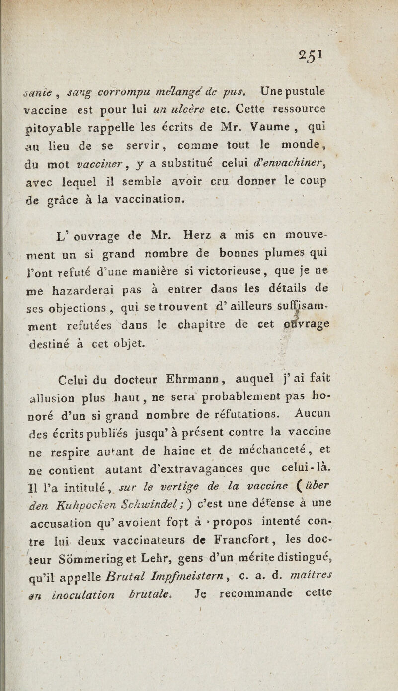 25J ternie , sang corrompu mélangé de pus. Une pustule vaccine est pour lui un ulcère etc. Cette ressource pitoyable rappelle les écrits de Mr. Vaume , qui au lieu de se servir, comme tout le monde, du mot vacciner, y a substitué celui (Pèmachiner, avec lequel il semble avoir cru donner le coup de grâce à la vaccination» L’ ouvrage de Mr. Herz a mis en mouve¬ ment un si grand nombre de bonnes plumes qui Font réfuté d une manière si victorieuse, que je ne me hazarderai pas à entrer dans les détails de ses objections , qui se trouvent d’ailleurs suffisam¬ ment réfutées dans le chapitre de cet pffvrage destiné à cet objet. Celui du docteur Ehrmann, auquel j’ ai fait allusion plus haut, ne sera probablement pas ho¬ noré d’un si grand nombre de réfutations. Aucun des écrits publiés jusqu’à présent contre la vaccine me respire autant de haine et de méchanceté, et ne contient autant d’extravagances que celui-là. Il l’a intitulé, sur le vertige de la vaccine (über den KuhpocJien Schwindel;) c’est une défense à une accusation qu’avoient foft à «propos intenté con¬ tre lui deux vaccinateurs de Francfort, les doc¬ teur Sommeringet Lehr, gens d’un mérite distingué, qu’il appelle Brutal Impfmeistern, c. a. d. maîtres en inoculation brutale. Je recommande cette f