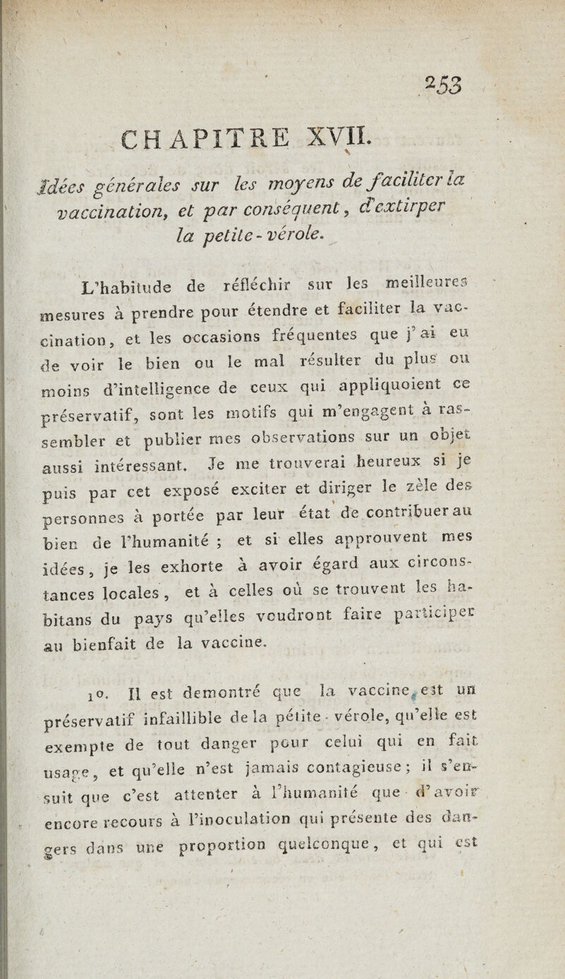 CHAPITRE XVII. s . . Idées générales sur les moyens de facilita ta vaccination, et par conséquent, & extirper la petite-vérole. L’habitude de réfléchir sur les meilleures mesures à prendre pour étendre et faciliter la vac¬ cination, et les occasions fréquentes que fai eu de voir le bien ou le mal résulter du plus ou moins d’intelligence de ceux qui appliquaient ce préservatif, sont les motifs qui m’engagent à ras¬ sembler et publier mes observations sur un objet aussi intéressant. Je me trouverai heureux si je puis par cet exposé exciter et diriger le zèle des personnes à portée par leur état de contribuer au bien de l’humanité ; et si elles approuvent mes idées, je les exhorte à avoir égard aux circons¬ tances locales, et à celles où se trouvent les ha- bilans du pays qu’elles voudront faire participer au bienfait de la vaccine. jo, H est démontré que la vaccine, est un préservatif infaillible delà petite vérole, qu’elle est exempte de tout danger pour celui qui en fait usage, et qu’elle n’est jamais contagieuse; il s’en¬ suit que c’est attenter à l’humanité que d’avoir encore recours à l’inoculation qui présente des dan¬ gers dans une proportion quelconque, et qui est