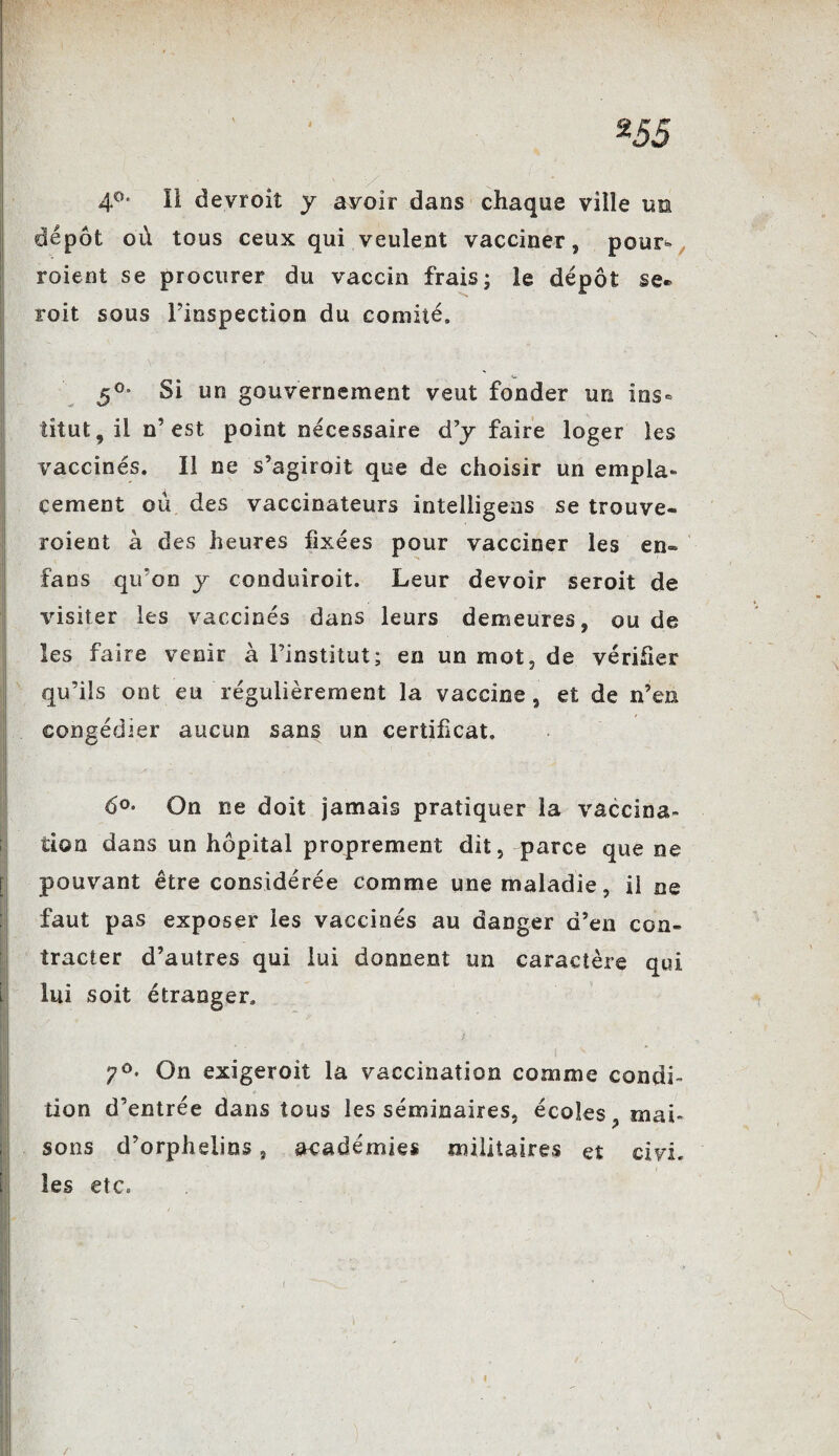 4°* îi devroiî y avoir dans chaque ville un dépôt où tous ceux qui veulent vacciner, pour» roient se procurer du vaccin frais; le dépôt se* roit sous Finspection du comité, 50* Si un gouvernement veut fonder un ins¬ titut, il n’est point nécessaire d’y faire loger les vaccinés. Il ne s’agiroit que de choisir un empla¬ cement ou des vaccinateurs intelligens se trouve¬ raient à des heures fixées pour vacciner les en- fans qifon y conduiroit. Leur devoir seroit de visiter les vaccinés dans leurs demeures, ou de les faire venir à Finstitut; en un mot, de vérifier qu’ils ont eu régulièrement la vaccine, et de n’en congédier aucun sans un certificat. 6°- On ne doit jamais pratiquer la vaccina¬ tion dans un hôpital proprement dit, parce que ne pouvant être considérée comme une maladie, ii ne faut pas exposer les vaccinés au danger d’en con¬ tracter d’autres qui lui donnent un caractère qui lui soit étranger. 7°* On exigeroit la vaccination comme condi¬ tion d’entrée dans tous les séminaires, écoles, mai¬ sons d’orphelins, académies militaires et civi. les etc. I /