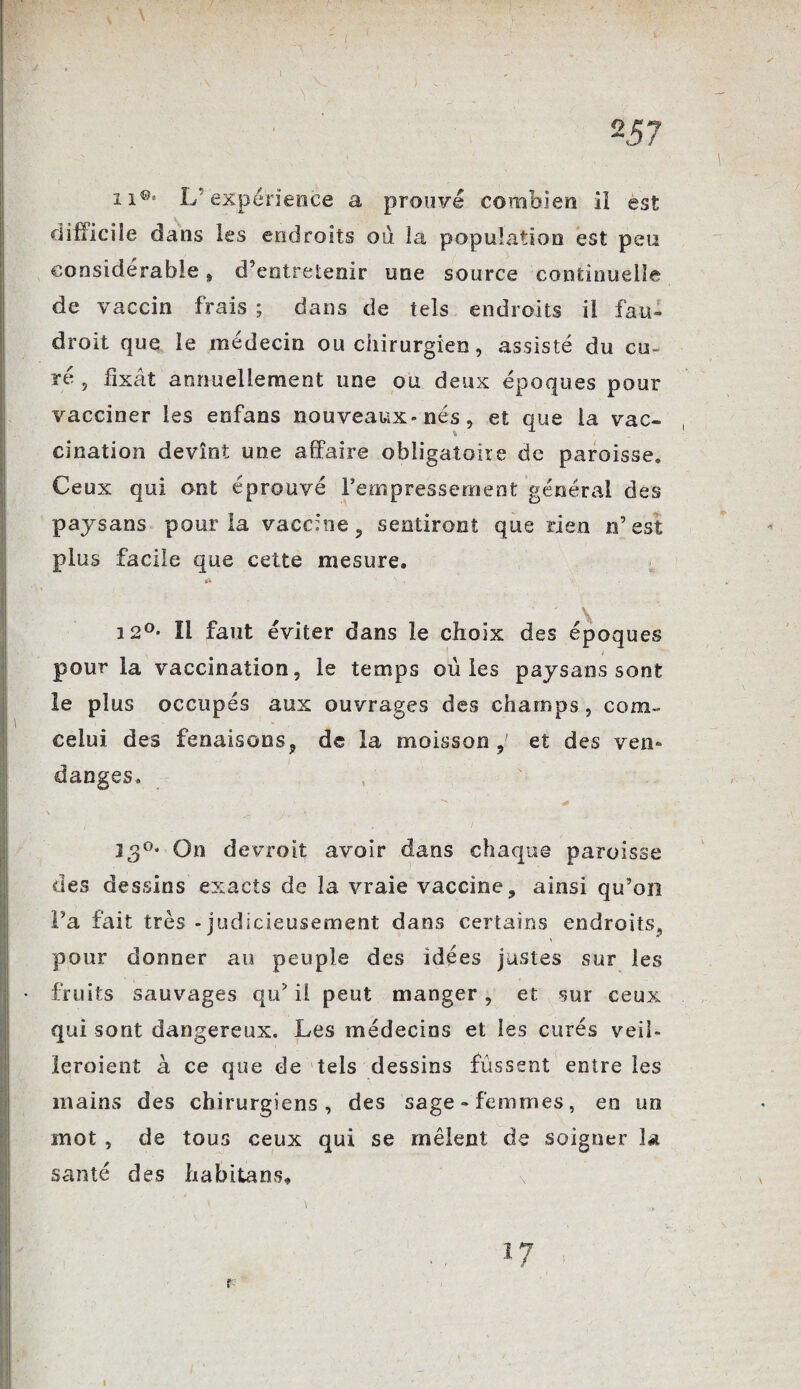 2 57 xi® 1/'expérience a prouve combien il est difficile dans les endroits où la population est peu considérable 9 d’entretenir une source continuelle de vaccin frais ; dans de tels endroits il fau- droit que le médecin ou chirurgien, assisté du cu¬ ré , fixât annuellement une ou deux époques pour vacciner les enfans nouveaux» nés, et que la vac¬ cination devînt une affaire obligatoire de paroisse» Ceux qui ont éprouvé l’empressement général des paysans pour la vaccine, sentiront que rien n’est plus facile que cette mesure. \ 12°* Il faut éviter dans le choix des époques f pour la vaccination, le temps où les paysans sont le plus occupés aux ouvrages des champs, com- celui des fenaisons, de la moisson,' et des ven¬ danges. 130* On devroit avoir dans chaque paroisse des dessins exacts de la vraie vaccine, ainsi qu’on l’a fait très - judicieusement dans certains endroits, pour donner au peuple des idées justes sur les fruits sauvages qu’ il peut manger, et sur ceux qui sont dangereux. Les médecins et les curés veil- leroient à ce que de tels dessins fussent entre les mains des chirurgiens, des sage-femmes, en un mot , de tous ceux qui se mêlent de soigner la santé des habitans, • ‘ r r 17