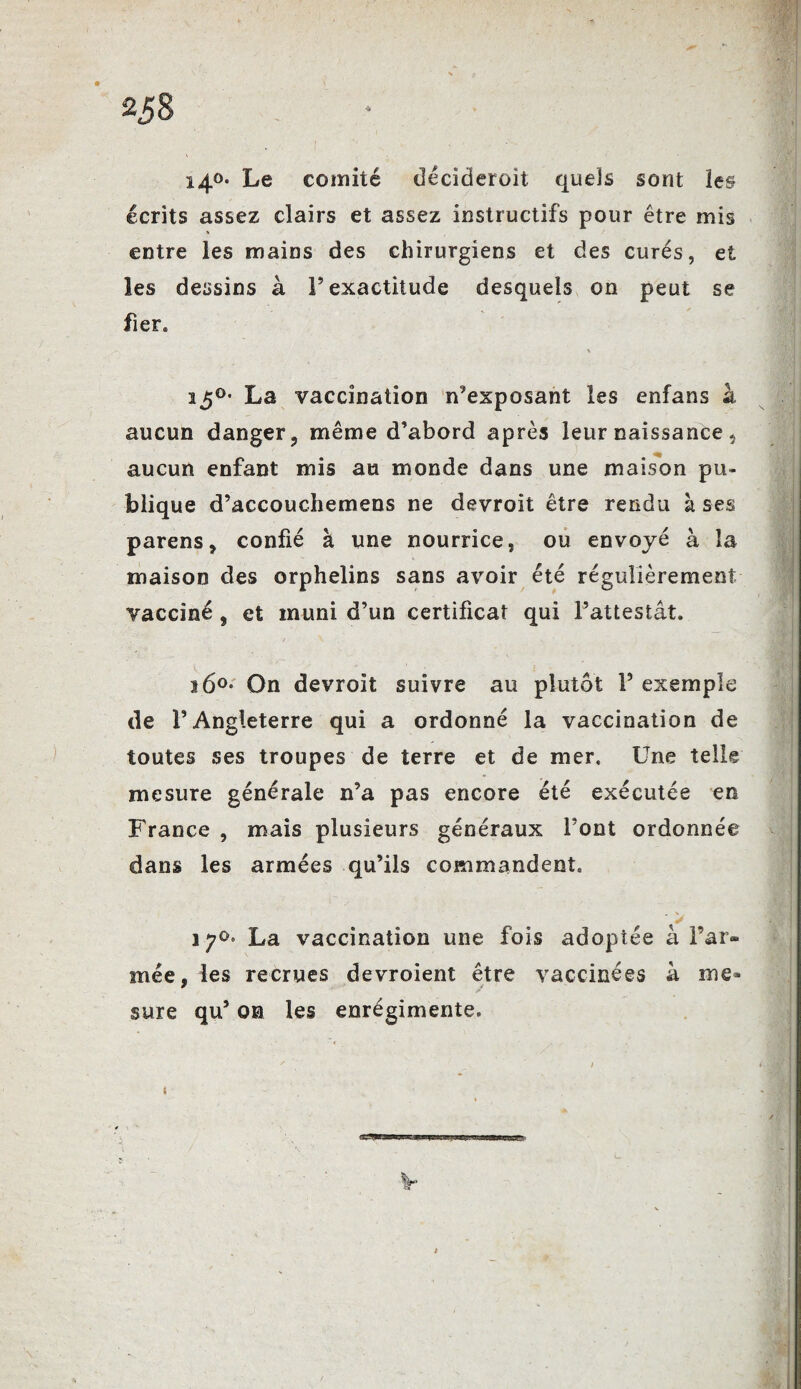 i40. Le comité déciderait quels sont les écrits assez clairs et assez instructifs pour être mis entre les mains des chirurgiens et des curés, et les dessins à l’exactitude desquels on peut se fier. X ï5°- La vaccination n’exposant les enfans à aucun danger 9 même d’abord après leur naissance } aucun enfant mis au monde dans une maison pu¬ blique d’accouchemens ne devroit être rendu à ses parens, confié à une nourrice, ou envoyé à la maison des orphelins sans avoir été régulièrement vacciné , et muni d’un certificat qui l’attestât. 16°* On devroit suivre au plutôt F exemple de l’Angleterre qui a ordonné la vaccination de toutes ses troupes de terre et de mer. Une telle mesure générale n’a pas encore été exécutée en France , mais plusieurs généraux Font ordonnée dans les armées qu’ils commandent. , \ La vaccination une fois adoptée à Far¬ inée, les recrues devroient être vaccinées à me» sure qu’ on les enrégimente.