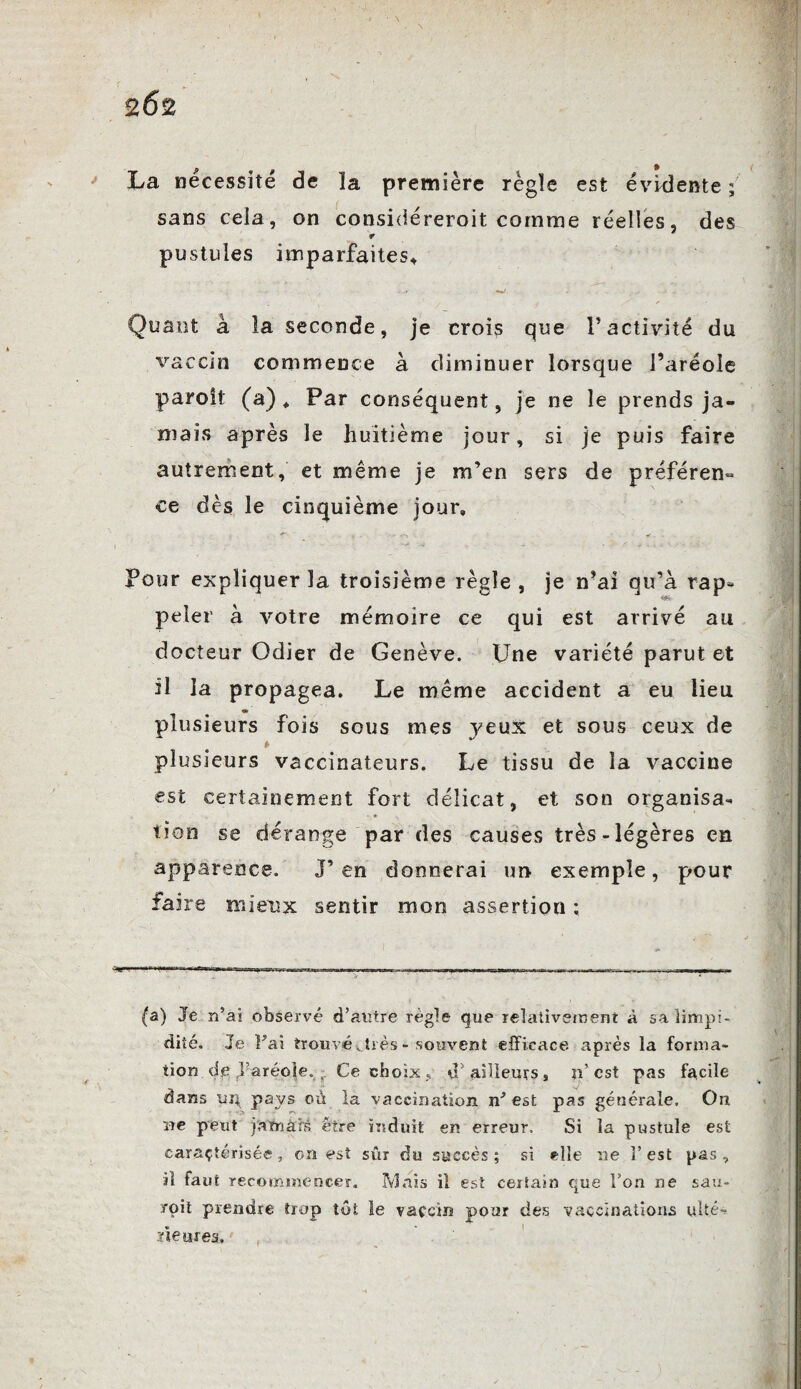 2Ô2 p f % La nécessite de la première règle est évidente ; sans cela, on considéreroit comme réelles, des pustules imparfaites* Quant à la seconde, je crois que l’activité du vaccin commence à diminuer lorsque l’aréole paroît (a) * Par conséquent, je ne le prends ja¬ mais après le huitième jour, si je puis faire autrement, et même je m’en sers de préféren¬ ce dès le cinquième jour. Pour expliquer la troisième règle , je n’ai qu’à rap* peler à votre mémoire ce qui est arrivé au docteur Odier de Genève. Une variété parut et il la propagea. Le même accident a eu lieu plusieurs fois sous mes jeux et sous ceux de plusieurs vaccinateurs. Le tissu de la vaccine est certainement fort délicat, et son organisa¬ tion se dérange par des causes très-légères en apparence. J’en donnerai un exemple, pour faire mieux sentir mon assertion ; (a) Je n5ai observé d’autre règle que relativement à sa limpi¬ dité. Je Fai trouvévtrès - souvent efficace après la forma¬ tion dp ,1?aréole. Ce choix , tF ailleurs, n est pas facile dans ur; pays où la vaccination est pas générale. On ne peut jamais être induit en erreur. Si la pustule est caractérisée, on est sûr du succès; si elle ne l’est pas, il faut recommencer. Mais il est certain que l’on ne sau- roit prendre trop tût le vaccin pour des vaccinations ulté¬ rieures.