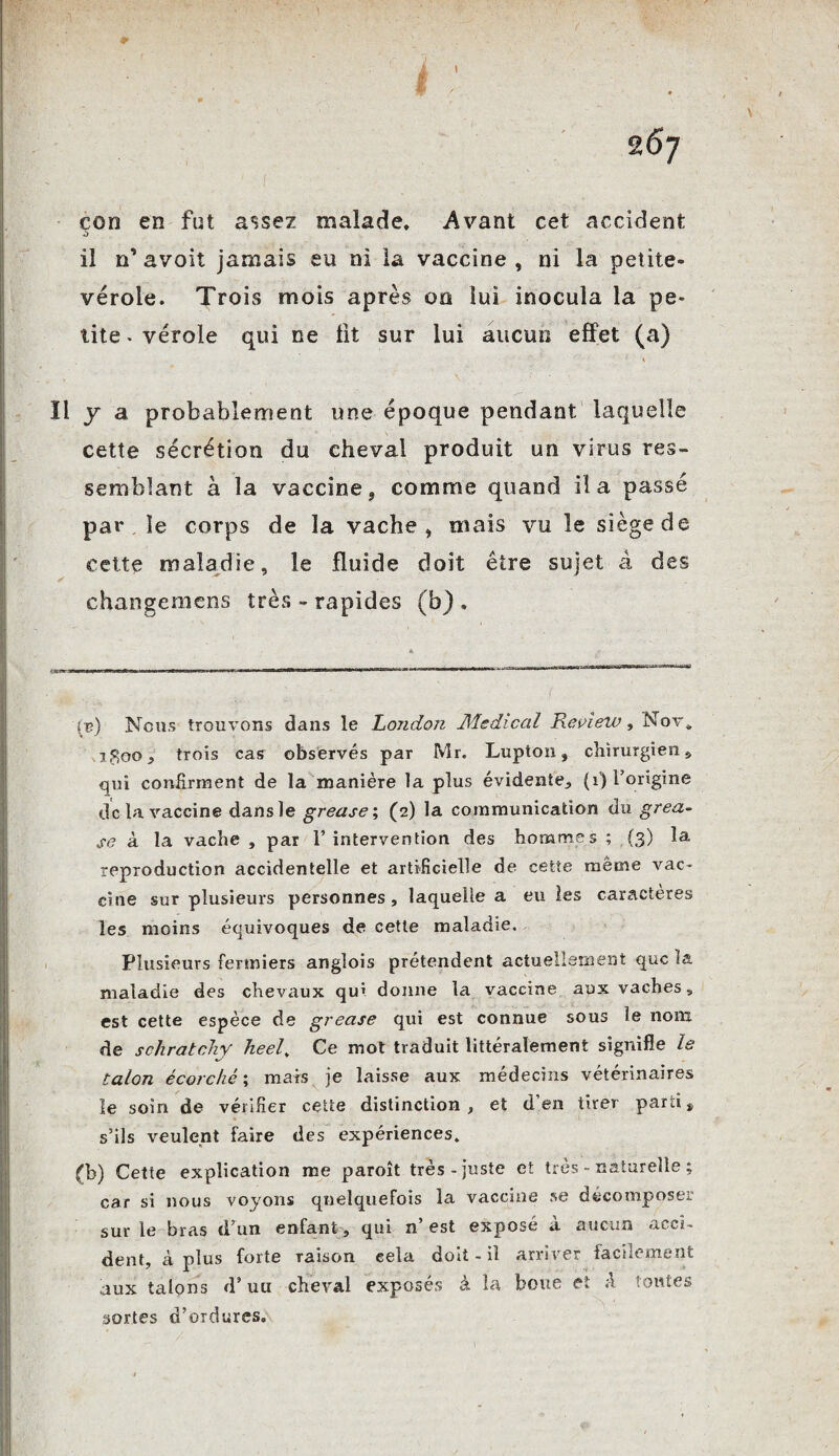 1 267 çon en fut assez malade* Avant cet accident il n’ avoit jamais eu ni la vaccine , ni la petite- vérole. Trois mois après oo lui inocula la pe¬ tite • vérole qui ne fit sur lui aucun effet (a) ïl y a probablement une époque pendant laquelle cette sécrétion du cheval produit un virus res¬ semblant à la vaccine s comme quand il a passé par le corps de la vache, niais vu le siège de cette maladie, le fluide doit être sujet â des changeniens très - rapides (b) , iv) Nous trouvons dans le London Medical Review, Nov. jSoo y trois cas observés par Mr. Lupton, chirurgien, qui confirment de la manière la plus évidente, (1) l’origine delà vaccine dans le grease; (2) la communication du gréa- se à la vache , par l’intervention des hommes ; (3) la reproduction accidentelle et artificielle de cette même vac¬ cine sur plusieurs personnes , laquelle a eu les caractères les moins équivoques de cette maladie. Plusieurs fermiers angîois prétendent actuellement que la maladie des chevaux qui donne la vaccine aux vaches, est cette espèce de grease qui est connue sous le nom de schratchy heel. Ce mot traduit littéralement signifie le talon écorché ; mais je laisse aux médecins vétérinaires le soin de vérifier cette distinction , et d en tirer parti * s’ils veulent faire des expériences. (b) Cette explication me paroît très-juste et très naturelle ; car si nous voyons quelquefois la vaccine se décomposer sur le bras d’un enfant, qui n’ est exposé à aucun acci¬ dent, à plus forte raison eela doit - il arriver facilement aux talons d’uti cheval exposés à la boue et A toutes sortes d’ordures.