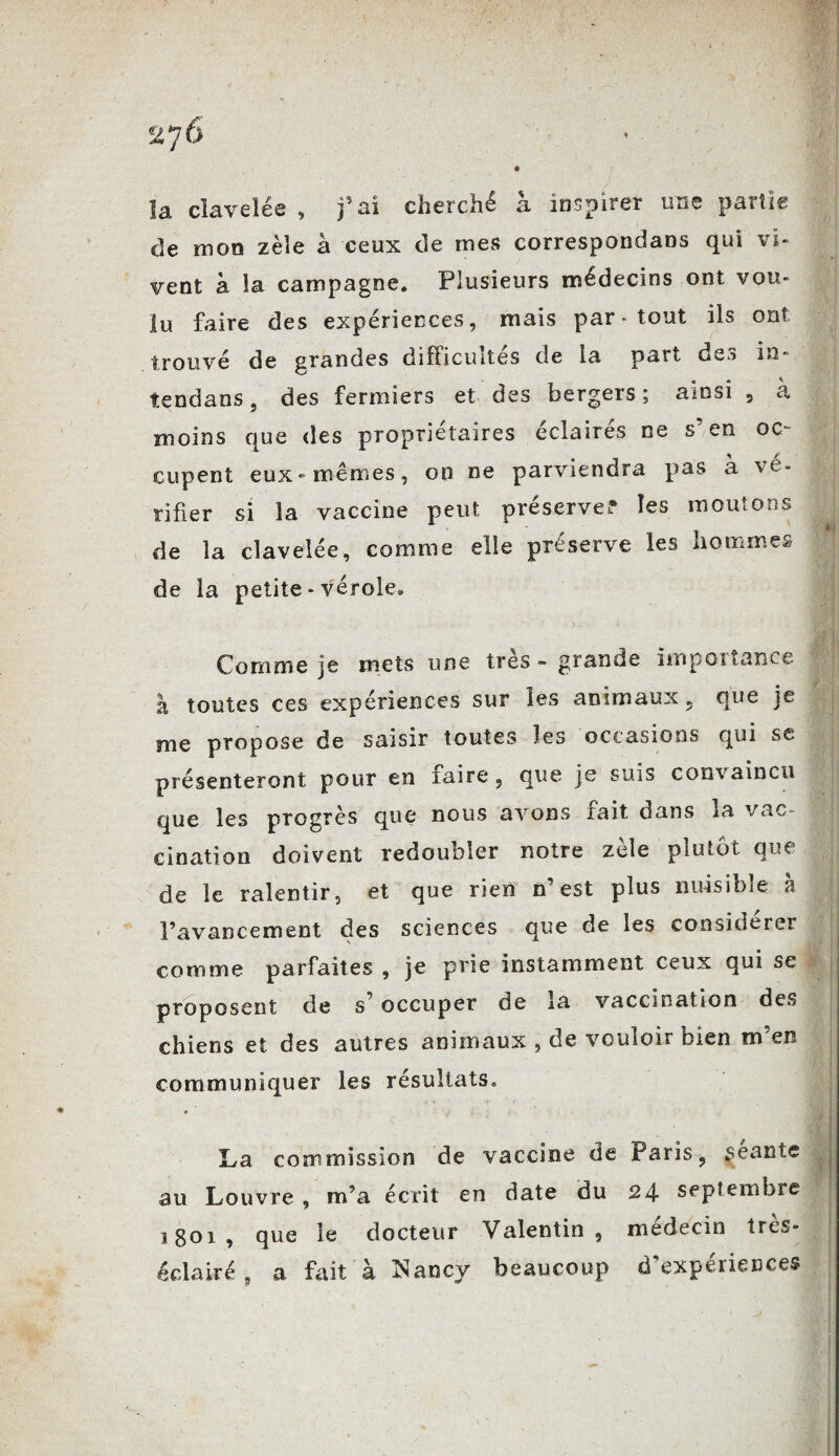 \â clavelée , ai cherche a inspirer iuic paitis: de mon zèle à ceux de mes correspondais qui vi¬ vent à la campagne. Plusieurs médecins ont vou¬ lu faire des expériences, mais par-tout ils ont trouvé de grandes difficultés de la part des in* îendans, des fermiers et des bergers ; ainsi , à moins que des propriétaires éclairés ne s’en oc¬ cupent eux-mêmes, on ne parviendra pas à 'vé¬ rifier si la vaccine peut préserve? les moutons de la clavelée, comme elle préserve les hommes de la petite - vérole. Comme je mets une très - grande importance J à toutes ces expériences sur les animaux , que je me propose de saisir toutes les occasions qui se présenteront pour en taire, que je suis convaincu que les progrès que nous avons tait dans la vue cination doivent redoubler notre zèle plutôt que de le ralentir, et que rien n’est plus nuisible h l’avancement des sciences que de les considérer comme parfaites , je prie instamment ceux qui se proposent de s’occuper de la vaccination des chiens et des autres animaux , de vouloir bien m en communiquer les résultats. ♦ La commission de vaccine de Paris, séante au Louvre , m’a écrit en date du 24- septembre 1801, que le docteur Valentin, médecin très- éclairé 9 a fait à iNancv beaucoup d’experiences