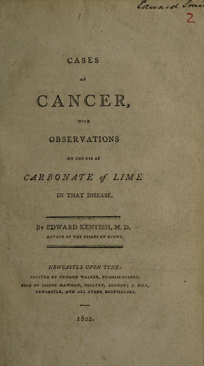 T V' u s~yv <^ CASES OF CANCER WITH OBSERVATIONS ON THE USE OF CARBONATE of LIME IN THAT DISEASE. By EDWARD KENTISH, M. D. AUTHOR OF THE ESSAYS ON BURNS. NEWCASTLE UFON TYNE: PRINTED BY EDWARD WALKER, PILGRIM-STREET. SOLD BY JOSEPH MAWMAN, POULTRY, LONDON; J. BELL, NEWCASTLE, AND ALL OTHER BOOKSELLERS. 2L 1802.