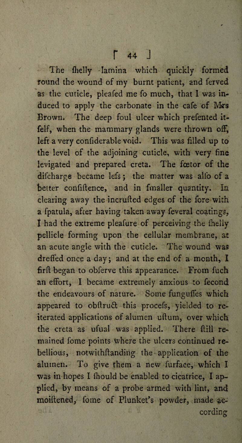 The fhelly - lamina which quickly formed round the wound of my burnt patient, and ferved as the cuticle, pleafed me fo much, that I was in¬ duced to apply the carbonate in the cafe of Mrs Brown. The deep foul ulcer which prefented it- felf, when the mammary glands were thrown off, left a very confiderable void. This was filled up to the level of the adjoining cuticle, with very fine levigated and prepared creta. The fcetor of the difcharge became lefs; the matter was alio of a better confidence, and in fmaller quantity. In clearing away the incruded edges of the fore with a fpatula, after having taken away feveral coatings, I had the extreme pleafure of perceiving the fheliy pellicle forming upon the cellular membrane, at an acute angle with the cuticle. The wound was drefifed once a day; and at the end of a month, I fird began to obferve this appearance. From fuch an effort, I became extremely anxious to fecond the endeavours of nature. Some fungudes which appeared to obdruft; this procefs, yielded to re¬ iterated applications of alumen udum, over which the creta as ufual was applied. There dill re¬ mained fome points where the ulcers continued re¬ bellious, notwithdanding the application of the alumen. To give them a new furface, which I was in hopes I fhould be enabled to cicatrice, I ap¬ plied, by means of a probe armed with lint, and moidened, fome of Plunket’s powder, made ac¬ cording