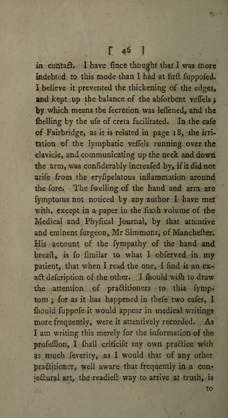 in ccntaCt. I have fince thought that I was more indebted to this mode than 1 had at firft fuppofed. I believe it prevented the thickening of the edges, and kept up the balance of the abforbent vefiels ; by which means the fecretion was lefTened., and the fhelling by the ufe of creta facilitated. In the cafe of Fairbridge, as it is related in page 18, the irri¬ tation of the lymphatic veffels running over the clavicle, and communicating up the neck and down the arm, was confiderably increafed by, ifitdidnot arife from the eryfipelatous inflammation around the fore. The fwelling of the hand and arm are fymptoms not noticed by any author I have met with, except in a paper in the fixth volume of the Medical and Phyfical Journal, by that attentive and eminent furgeon, Mr Simmons, of Manchefler. His account of the fympathy of the hand and bread, is fo fimilar to what I obferved in my patient, that when I read the one, I find it an ex- ad defcription of the other. I fhould wifh to draw the attention of practitioners to this fymp* tom ; for as it has happened in thefe two cafes, I fhould fuppofe it would appear in medical writings more frequently, were it attentively recorded. As I am writing this merely for the information of the profefkon, I fhail criticife my own practice with as much feverity, as I would that of any other practitioner, well aware that frequently in a con¬ jectural art, the readied way to arrive at truth, is to