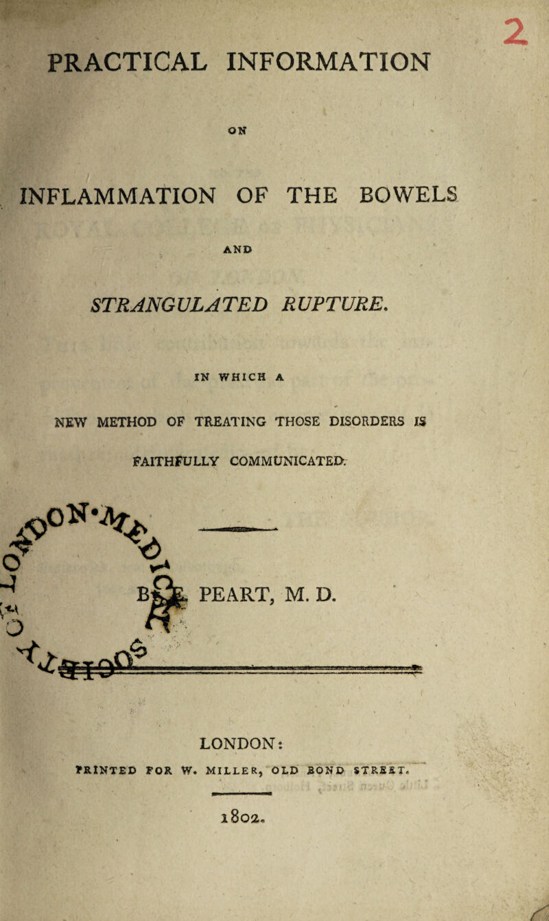 PRACTICAL INFORMATION ON INFLAMMATION OF THE BOWELS AND \ STRANGULATED RUPTURE. IN WHICH A NEW METHOD OF TREATING THOSE DISORDERS IS FAITHFULLY COMMUNICATED. LONDON: PRINTED FOR W. MILLER, OLD ROND STREET, -- i8q2„