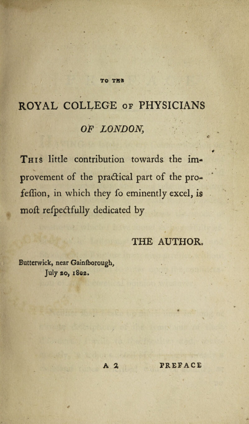 TO TUB » ROYAL COLLEGE of PHYSICIANS OF LONDON, This little contribution towards the im- V provement of the pradtical part of the pro- feflion, in which they fo eminently excel, is moil refpedtfully dedicated by THE AUTHOR, Butterwick, near Gainfborough, July ao, 1802, * a a PREFACE