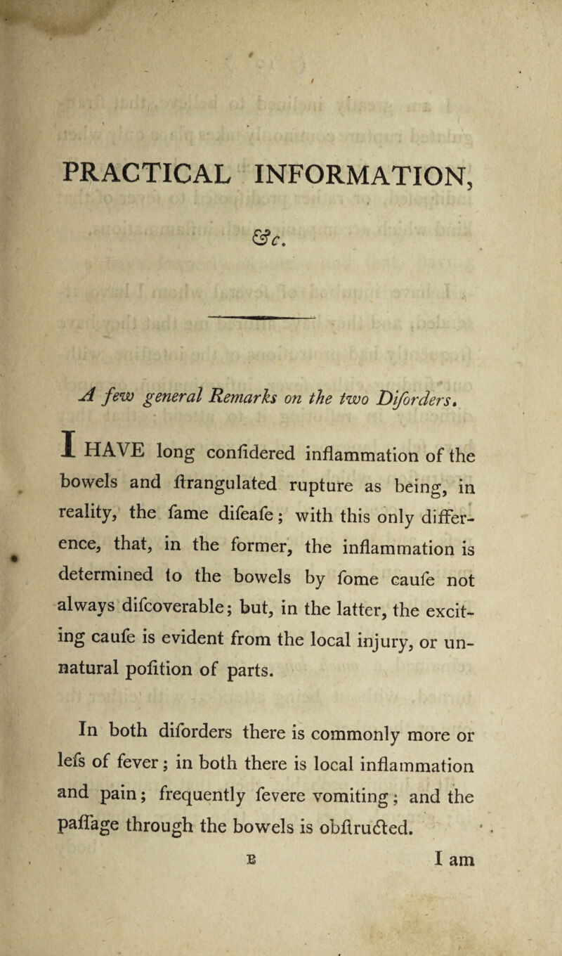 PRACTICAL INFORMATION, &c. few general Remarks on the two Diforders* I HAVE long confldered inflammation of the bowels and flrangulated rupture as being, in reality, the fame difeafe; with this only differ¬ ence, that, in the former, the inflammation is determined (o the bowels by fome caufe not always difcoverable; but, in the latter, the excit¬ ing caufe is evident from the local injury, or un¬ natural pofltion of parts. In both diforders there is commonly more or lefs of fever; in both there is local inflammation and pain; frequently fevere vomiting; and the paflage through the bowels is obflrudled. E I am