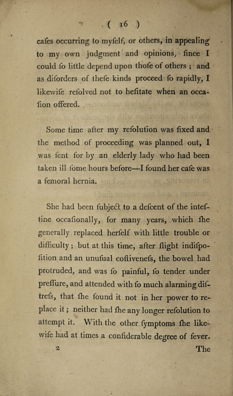 cafes occurring to myfelf, or others, in appealing to my own judgment and opinions, lince I could fo little depend upon thofe of others ; and as diforders of thefe kinds proceed fo rapidly, I likewife refolved not to hefitate when an occa- f * lion offered. i * * Some time after my refolution was fixed and the method of proceeding was planned out, I was fent for by an elderly lady who had been taken ill fome hours before—I found her cafe was a femoral hernia. She had been fubject to a defcent of the intef- tine occafionally, for many years, which fhe generally replaced herfelf with little trouble or difficulty; but at this time, after flight indifpo- fition and an unufual coflivenefs, the bowel had protruded, and was fo painful, fo tender under preffure, and attended with fo much alarming dif- trefs, that fhe found it not in her power to re¬ place it; neither had fhe any longer refolution to attempt it. With the other fymptoms fhe like^ wife had at times a confiderable degree of fever. 2 The