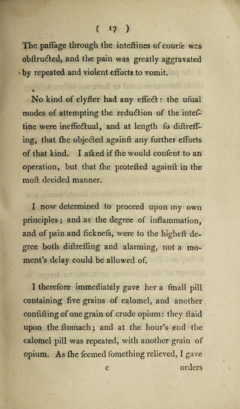 ( *7 ) The paffage through the inteftines of courfe was obdruCted, and the pain was greatly aggravated • by repeated and violent efforts to vomit. * No kind of clyder had any effect: the ufual modes of attempting the reduction of the intef- tine were ineffectual, and at length fo didreff* ing, that fhe obje&ed againd any further efforts of that kind. I afked if fhe would confent to an operation, but that fhe protefted againd in the mod decided manner. I now determined to proceed upon my own principles; and as the degree of inflammation, and of pain and licknefs, were to the highed de¬ gree both didrefling and alarming, not a mo¬ ment’s delay could be allowed of. I therefore immediately gave her a fmall pill containing five grains of calomel, and another confiding of one grain of crude opium: they daid upon the domach; and at the hour’s end the calomel pill was repeated, with another grain of opium. As fhe feemed fomething relieved, I gave c orders /