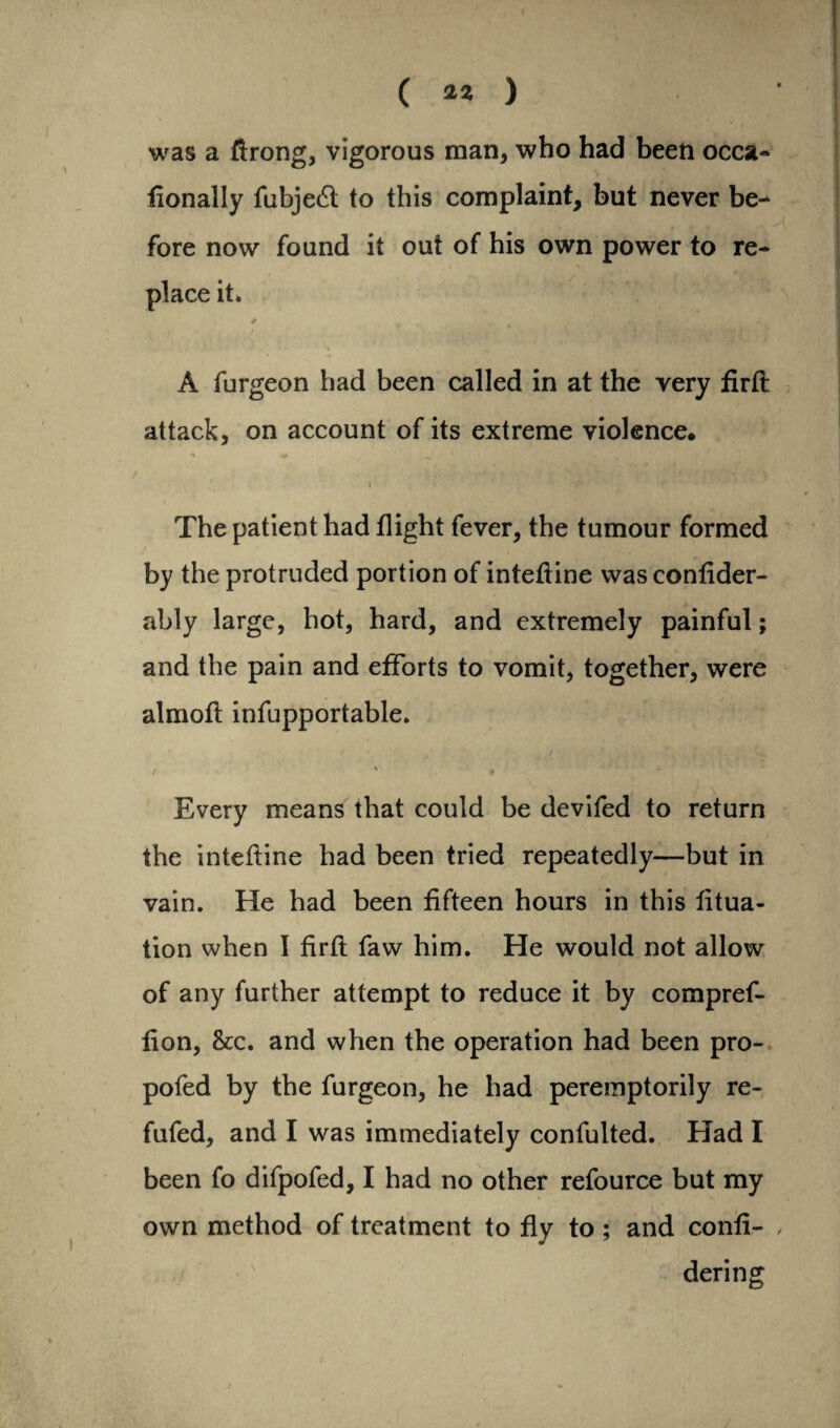 was a ftrong, vigorous man, who had been occa- fionally fubje£l to this complaint, but never be¬ fore now found it out of his own power to re¬ place it. A furgeon had been called in at the very firfl attack, on account of its extreme violence. , ' -f; • '• * The patient had flight fever, the tumour formed by the protruded portion of intefline was confider- ably large, hot, hard, and extremely painful; and the pain and efforts to vomit, together, were almofl infupportable. / ' ♦ Every means that could be devifed to return the intefline had been tried repeatedly—but in vain. He had been fifteen hours in this fitua- tion when I firfl faw him. He would not allow of any further attempt to reduce it by compref- fion, &c. and when the operation had been pro- pofed by the furgeon, he had peremptorily re- fufed, and I was immediately confulted. Had I been fo difpofed, I had no other refource but my own method of treatment to fly to ; and confi- , dering